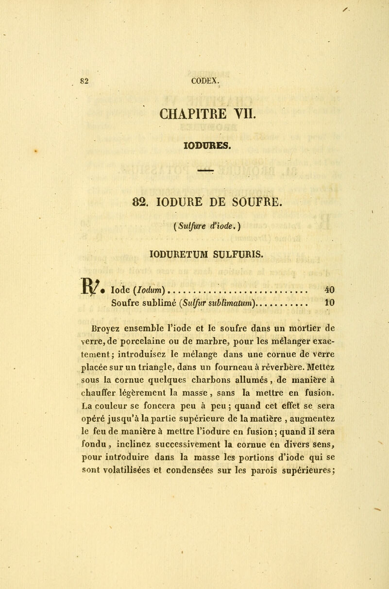 /. 82 CODEX. CHAPITRE VIL lODURES. 82. lODURE DE SOUFRE. [Sulfure d'iode,) lODURETUM SULFURIS. w • Iode (lodum) 40 Soufre sublimé {Sulfur sublimatum) 10 Broyez ensemble l'iode et le soufre dans un mortier de verre, de porcelaine ou de marbre, pour les mélanger exac- tement; introduisez le mélange dans une cornue de verre placée sur un triangle, dans un fourneau à réverbère. Mettez sous la cornue quelques charbons allumés, de manière à chauffer légèrement la masse, sans la mettre en fusion. La couleur se foncera peu à peu ; quand cet effet se sera opéré jusqu'à la partie supérieure de la matière , augmentez le feu de manière à mettre l'iodure en fusion ; quand il sera fondu, inclinez successivement la cornue en divers sens, pour inti*oduire dans la masse les portions d'iode qui se sont volatilisées et condensées sur les parois supérieures;