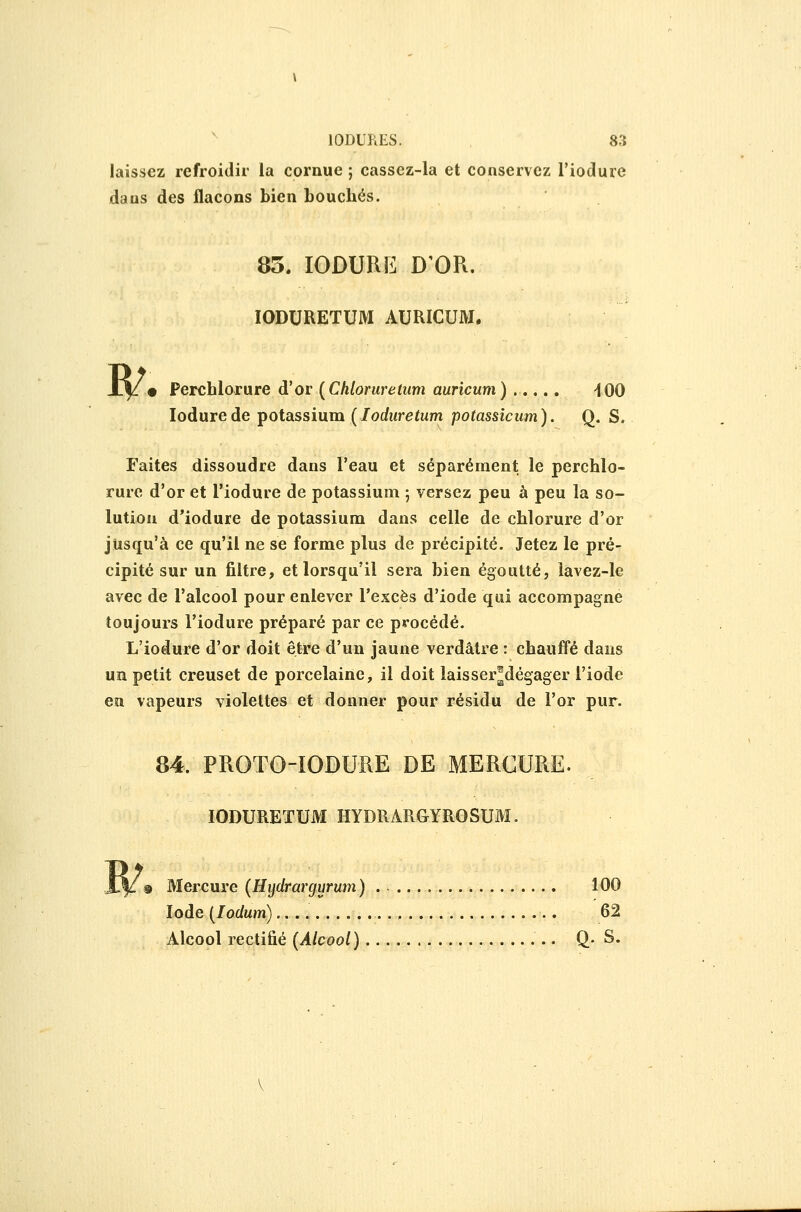 laissez refroidir la cornue ; casscz-la et conservez l'iodurc dans des flacons bien bouchés. 83. lODURE D'OR. IQDURETUM AURICUM. X^/» Perchlorure d'or {Chloruretum auricum) ..... 'lOO lodurede potassium (loduretum potassicum). Q. S. Faites dissoudre dans l'eau et séparément le perchlo- rure d'or et l'iodure de potassium ; versez peu à peu la so- lution d'iodure de potassium dans celle de chlorure d'or jusqu'à ce qu'il ne se forme plus de précipité. Jetez le pré- cipité sur un filtre, et lorsqu'il sera bien égoutté, lavez-le avec de l'alcool pour enlever l'excès d'iode qui accompagne toujours l'iodure préparé par ce procédé. L'iodure d'or doit être d'un jaune verdâtre : chauffé dans un petit creuset de porcelaine, il doit laisser^dégager l'iode en vapeurs violettes et donner pour résidu de l'or pur. 84. PROTG-IODURE DE MERCURE. lODURETUM HYDRARGYROSUM. Mercure (Hydrargurum) . 100 Iode [lodum) 62 Alcool rectifié (Alcool) Q- S.