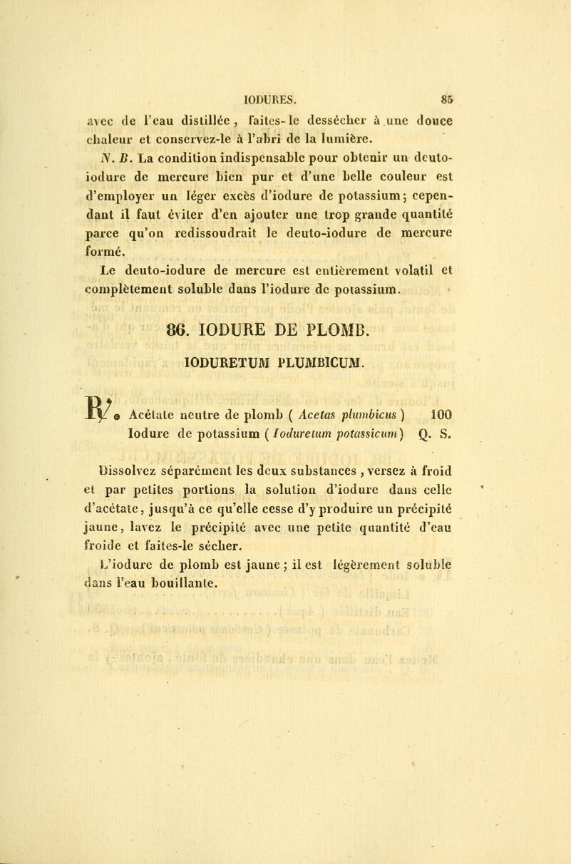 avec de l'eau distillée, faites-le dessécher à une douce chaleur et conservez-le à l'abri de la lumière. iV. B. La condition indispensable pour obtenir un deuto- iodure de mercure bien pur et d'une belle couleur est d'employer un léger excès d'iodure de potassium; cepen- dant il faut éviter d'en ajouter une trop grande quantité parce qu'on redissoudrait le deuto-iodure de mercure formé. Le deuto-iodure de mercure est entièrement volatil et complètement soluble dans l'iodure de potassium. 86. lODURE DE PLOMB. lODURETUM PLUMBÏCUM. 0 Acétate neutre de plomb ( Acetas plumbîcus ) lodure de foiassium {loduretum potassicum) Q. S. Dissolvez séparément les deux substances , versez à froid et par petites portions la solution d'iodure dans celle d'acétate, jusqu'à ce qu'elle cesse d'y produire un précipité jaune, lavez le précipité avec une petite quantité d'eau froide et faites-le sécher. L'iodure de plomb est jaune ; il est légèrement soluble dans l'eau bouillante.
