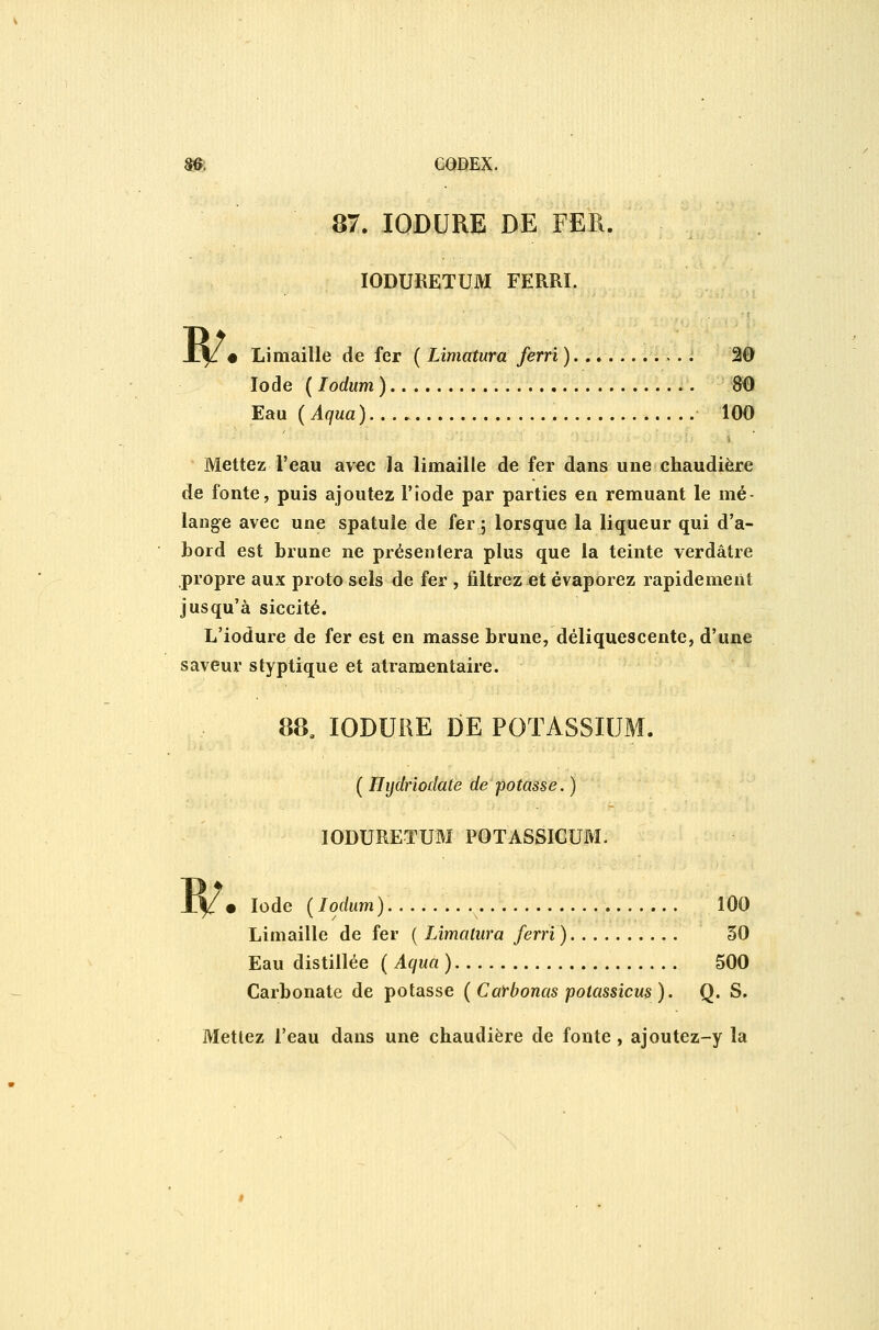 B/ 6QBEX. 87. lODURE DE FER. lODURETUM FERRL • Limaille de fer ( Limatura ferri) 20 Iode ( lodum ) 80 Eau ( Aqua ) 100 Mettez l'eau av€c la limaille de fer dans une chaudière de fonte, puis ajoutez F iode par parties en remuant le mé- lange avec une spatule de fer ; lorsque la liqueur qui d'a- hord est brune ne présentera plus que la teinte verdâtre propre aux proto sels de fer , filtrez et évaporez rapidement jusqu'à siccité. L'iodure de fer est en masse brune, déliquescente, d'une saveur styptique et atramentaire. 88. lODURE DE POTASSIUM. [Ihjdriodate de potasse.) lODURETUM POTASSICUM. Jy. Iode {lodum) 100 Limaille de fer ( Limatura ferri) 50 Eau distillée ( Aqua ) 500 Carbonate de potasse {Catbonas potassicus). Q. S. Mettez l'eau dans une chaudière de fonte, ajoutez-y la
