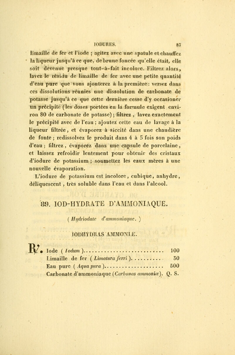 limaille de fer et l'iode ; agitez avec une spatule et chauffez la liqueur jusqu'à ce que, de Lrune foncée qu'elle était, elle soit devenue presque tout-à-fait incolore. Filtrez alors, lavez le résidu de limaille de fer avec une petite quantité d'eau pure que vous ajouterez à la première : versez dans ces dissolutions réunies une dissolution de carbonate de potasse jusqu'à ce que cette dernière cesse d'y occasioner un précipité (les doses portées en la formule exigent envi- ron 80 de carbonate de potasse) ; fihrez , lavez exactement le précipité avec de l'eau ; ajoutez celte eau de lavage à la liqueur filtrée, et évaporez à siccité dans une chaudière de fonte ; redissolvez le produit dans 4 à 5 fois son poids d'eau ; filtrez, évaporez dans une capsule de porcelaine, et laissez refroidir lentement pour obtenir des cristaux d'iodure de potassium ; soumettez les eaux mères à une nouvelle évaporation. L'iodure de potassium est incolore, cubique, anhydre, déliquescent, très soluble dans l'eau et dans l'alcool. '^9.' lOD-HYDRATE D'AMMONIAQUE. ( Hydriodate d'ammoniaque. ) JODHYDRAS AMMONÏyE. B^. Iode ( lodum )..... ÎOO Limaille de fer ( Lîmatura ferri ) 30 Eau pure ( Aqua piira ) 500 Carbonate d'ammoniaque (Carbonas ammoniœ). Q. S.