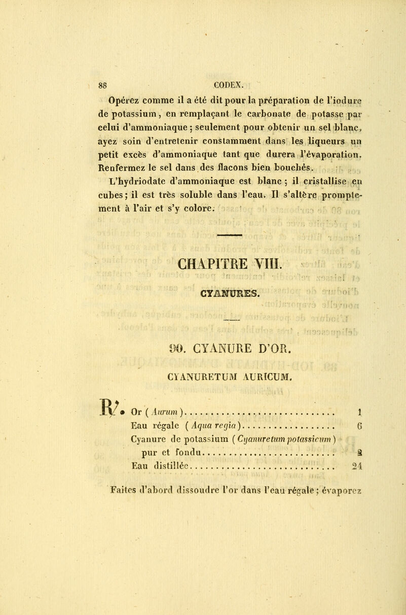 Opérez comme il a été dit pour la préparation de l'iodure de potassium 5 en remplaçant le carbonate de potasse par celui d'ammoniaque; seulement pour obtenir un sel blanc> ayez soin d'entretenir constamment dans les liqueurs un petit excès d'ammoniaque tant que durera l'évaporation. Renfermez le sel dans des flacons bien bouchés. L'hydriodate d'ammoniaque est blanc ; il cristallise en cubes; il est très soluble dans l'eau. Il s'altère prompte- ment à Tair et s'y colore. CHAPITRE VIIL R^ m, CYANURE D'OR. CïANURETUM AURÏCUM. • Or ( Aurum ) 1 Eau régale ( Aqua régla ) 6 Cyanure de potassium (Cijamiretumpotassicwn) pur et fondu â Eau distillée 24 Faites d'abord dissoudre l'or dans l'eau régale; évaporez