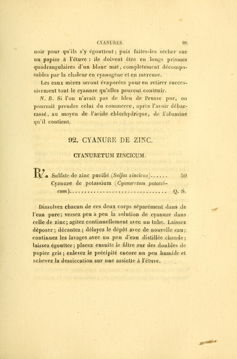 noir pour qu'ils s'y égouttent 5 puis faites-les sécher sur un papier à l'étuve : ils doivent être en longs prismes quadrangulaires d'un blanc mat, complètement décompo- sables par la chaleur en cyanogène et en mercure. Les eaux mères seront évaporées pour en retirer succes- sivement tout le cyanure qu'elles peuvent contenir. iV. B. Si l'on n'avait pas de bleu de Prusse pur, on pourrait prendre celui du commerce, après l'avoir débar- rassé, au moyen de l'acide chlorhydrique, de l'alumine qu'il contient. 92. CYANURE DE ZINC. . CYANURETUxM ZINCÎCUM. 0 Sulfate de zinc purifié (Siilfas zincicus) 50 Cyanure de potassium {Cijcmuretum potassi-^ cum) Q. S. Dissolvez chacun de ces deux corps séparément dans de ._^ l'eau pure; versez peu à peu la solution de cyanure dans celle de zinc; agitez continuellement avec un tube. Laissez déposer 5 décantez; délayez le dépôt avec de nouvelle eau; continuez les lavages avec un peu d'eau distillée chaude; laissez égoutter ; placez ensuite le filtre sur des doubles de papier gris ; enlevez le précipité encore un peu humide et achevez la dessiccation sur une assiette à l'éîuve.