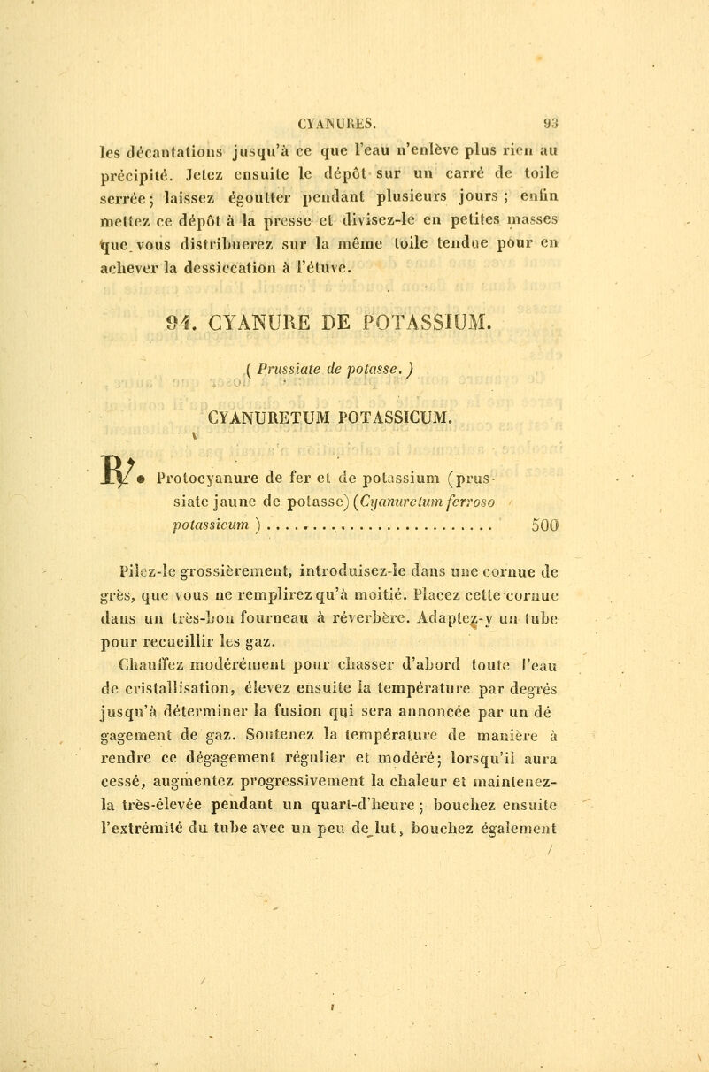 les décantations jusqu'à ce que l'eau n'enlève plus rien au précipité. Jetez ensuite le dépôt sur un carré de toile serrée; laissez égoutter pendant plusieurs jours; enlin mettez ce dépôt à la presse et divisez-le en petites masses t[ue.vous distribuerez sur la même toile tendue pour en achever la dessiccation à l'étuve. 94. CYANURE DE POTASS ( Prussiate de -potasse. ) CYANURETUM POTASSICUM. W • Protocyanure de fer et de potassium (prus- siate jaune de j^otixsse) [Cyanurelumferroso ' potassicum )........ 500 Piîcz-le grossièrement, introduisez-le dans une cornue de grès, que vous ne remplirez qu'à moitié. Placez cette cornue dans un très-bon fourneau à réverbère. Adapte^-y un tube pour recueillir les gaz. Ciîauîfez modérément pour chasser d'abord toute l'eau de cristallisation, élevez ensuite la température par degrés jusqu'à déterminer la fusion qi|i sera annoncée par un dé gagement de gaz. Soutenez la température de manière à rendre ce dégagement régulier et modéré; lorsqu'il aura cessé, augmentez progressivement la chaleur et maintenez- la très-élevée pendant un quarl-d'heure ; bouchez ensuite l'extrémité du tuhe avec un pen déplut ^ bouchez également  . . /
