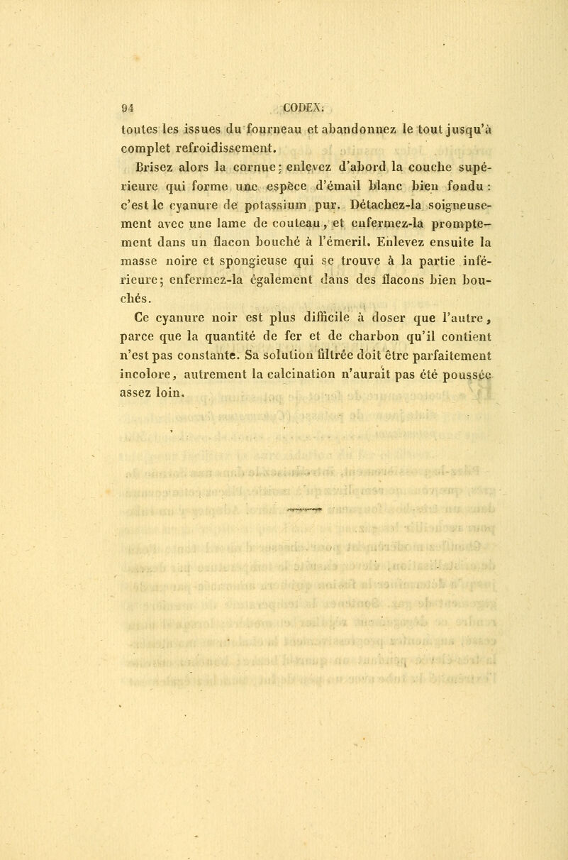 toutes les issues du fourneau et abandonnez le tout jusqu'à complet refroidissement. Brisez alors la cornue: enlevez d'abord la couche supé- rieure qui forme une espèce d'émail blanc bien fondu : c'est le cyanure de potassium pur. Détachez-la soigneuse- ment avec une lame de couteau, et enfermez-la prompte- ment dans un flacon bouché à l'émeril. Enlevez ensuite la masse noire et spongieuse qui se trouve à la partie infé- rieure; enfermez-la également dans des flacons bien bou- chés. Ce cyanure noir est plus difficile à doser que l'autre, parce que la quantité de fer et de charbon qu'il contient n'est pas constante. Sa solution filtrée doit être parfaitement incolore, autrement la calcination n'aurait pas été poussée assez loin.