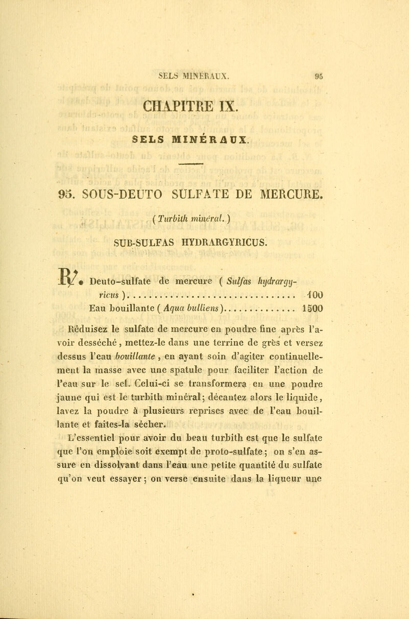 CHAPITRE IX. SELS MINÉRilUX. 95. SOUS-DEUTO SULFATE DE MERCURE. ( Turbilh minéral. ) SUB-SULFAS HYDRARGYRICUS. R/. Deuto-sulfate de mercure ( Siilfas hydrargy- ricus ) -100 Eau Louillante ( Aqua buUiens). 1500 Réduisez le sulfate de mercure en poudre fine après l'a- voir desséché, mettez-le dans une terrine de grès et versez dessus l'eau bouillante , en ayant soin d'agiter continuelle- ment la masse avec une spatule pour faciliter l'action de Veaux sur le sef. Celui-ci se transformer^ en une poudre jaune qui est le turbith minéral; décantez alors le liquide, lavez la poudre à plusieurs reprises avec de l'eau bouil- lante et faites-la sécher. L'essentiel pour avoir du beau turbith est que le sulfate que l'on emploie soit exempt de proto-sulfate; on s'en as- sure en dissolvant dans l'eau une petite quantité du sulfate qu'on veut essayer ; on verse ensuite dans la liqueur une