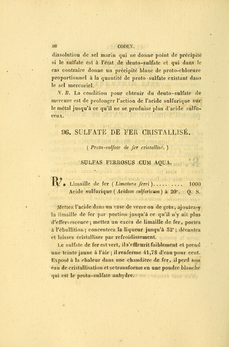 dissolution de sel marin qui ne donne i)oint de précipité si le sulfate est à l'état de deuto-sulfate et qui dans le cas contraire donne un précipité blanc de proto-chlorure proportionnel à la quantité de proto - sulfate existant dans le sel mercuriel. N. B. La condition pour obtenir du deuto-sulfate de mercure est de prolonger l'action de l'acide sulfurique sur le métal jusqu'à ce qu'il ne se produise plus d'acide sulfu- reux. de. SULFATE DE FER CRISTALLISÉ. ( Proto-sulfate de fer cristallisé. ) 'SULFAS FERROSUS CUM AQUA. « Limaille de fer ( Lîmatura ferri ) 1000 Acide sulfurique ( Aeidum sulfuricum) à 20°. Q. S. Mettez l'acide dans un vase de verre ou de grès, ajoutez-y la limaille de fer par portion jusqu'à ce qu'il n'y ait plus d'effervescence; mettez un excès de limaille de fer, portez à l'ébullition; concentrez la liqueur jusqu'à 52°; décantez et laissez cristalliser par refroidissement. Le sulfate de fer est vert, ils'efïïeurit faiblement et prend nne teinte jaune à l'air ; il renferme 41,78 d'eau pour cent. Exposé à la chaleur dans une chaudière de fer, il perd sou èau de cristallisation et se transforme en une poudre blanc'ic qui est le proto-sulfate anhydre.