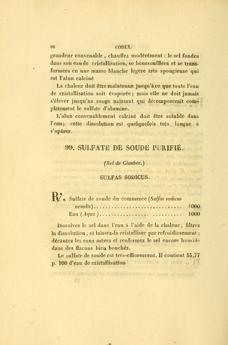 grandeur convenable , chauffez modérément : le sel fondra dans son eau de cristallisation, se boursoufflera et se trans- formera en une masse blanche légère très spongieuse qui est l'alun calciné La chaleur doit être maintenue jusqu'à ce que toute l'eau de cristallisation soit évaporée ; »nais elle ne doit jamais s'élever jusqu'au rouge naissant qui décomposerait com^ plètement le sulfate d'alumine. L'alun convenablement calciné doit être soluble dans l'eau; cette dissolution est quelquefois très longue à s'opérer. 99, SULFATE DE SOUDE PURIFIÉ. (Sel de GUmber.) SULFAS SODICUS. JC|/e Sulfate de soude du commerce (Sulfas sodicus vendis )..... î 000 Eau {Aqua) 1000 Dissolvez le sel dans l'eau à l'aide de la chaleur ; filtrez la dissolution, et laissez-la cristalliser par refroidissement ; décantez les eaux mères et renfermez le sel encore humide dans des flacons bien bouchés. Le sulfate de soude est très-efflorescent. Il contient 55,77 p. 100 d'eau de cristallisation