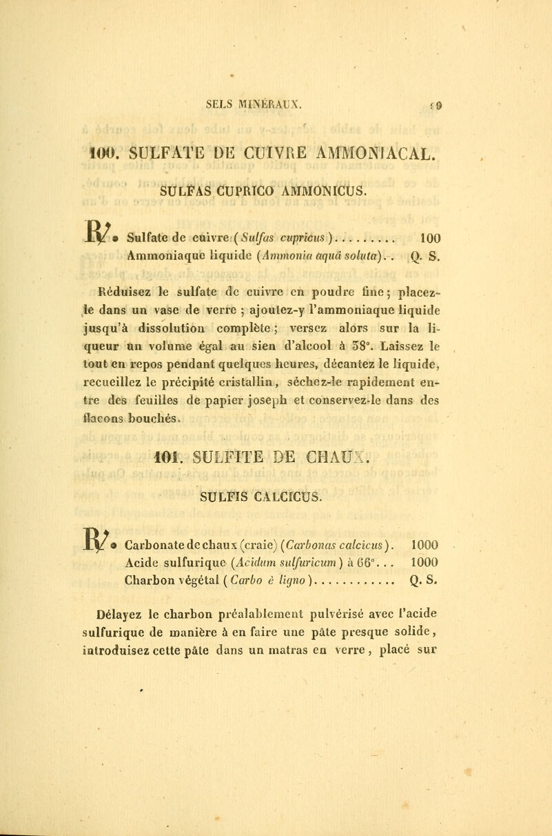 100. SULFATE DE CUIVRE AMMONIACAL. SULÏ'AS CUPRICO AMMONICUS. W' Sulfate de cmvre( Sulfas cupricus ) 100 Ammoniaque liquide (Ammonia aquâ soluta). . Q, S. Réduisez le sulfate de cuivre en poudre fine ; placez- le dans un vase de verre 5 ajoutez-y l'ammoniaque liquide Jusqu'à dissolution complète ; versez alors sur la li- queur Un volume égal au sien d'alcool à 58°. Laissez le tout en repos pendant quelques heures, décantez le liquide, recueillez le précipité cristallin, séchez-le rapidement en- tre des feuilles de papier Joseph et conservez-le dans des ilacons bouchés. 101. SULFITE DE CHAUX. SULFÏS CALCÎCUS. W 9 Carbonate de chaux (craie) [Carbonas calcicus ). 1000 Acide sulfurique (Acidmn sulfuricum ) à 66°. . . 1000 Charbon végétai { Carbo è lîgno ) Q. S. Délayez le charbon préalablement pulvérisé avec l'acide sulfurique de manière à en faire une pâte presque solide, introduisez cette pâte dans un matras en verre, placé sur