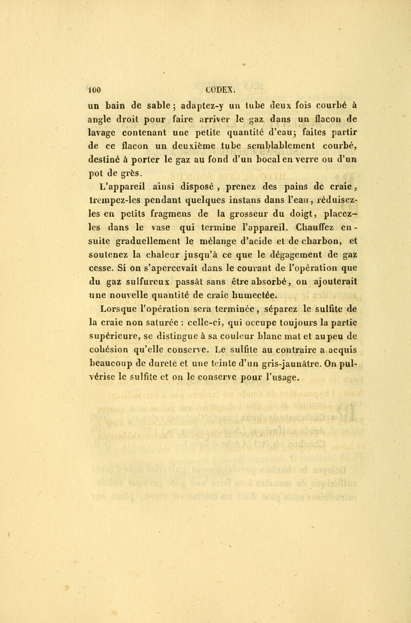 un bain de sable ; adaptez-y un tube deux fois courbé à angle droit pour faire arriver le gaz dans un flacon de lavage contenant une petite quantité d'eau; faites partir de ce flacon un deuxième tube semblablement courbé, destiné à porter le gaz au fond d'un bocal en verre ou d'un pot de grès. L'appareil ainsi disposé , prenez des pains de craie, trempez-les pendant quelques instans dans l'ean, réduisez- les en petits fragraens de la grosseur du doigt, placez- les dans le vase qui termine l'appareil. Chauffez en- suite graduellement le mélange d'acide et de charbon, et soutenez la chaleur jusqu'à ce que le dégagement de gaz cesse. Si on s'apercevait dans le courant de l'opération que du gaz sulfureux passât sans être absorbé, on ajouterait une nouvelle quantité de craie humectée. Lorsque l'opération sera terminée, séparez le sulfite de la craie non saturée : celle-ci, qui occupe toujours la partie supérieure, se distingue à sa couleur blanc mat et au peu de cohésion qu'elle conserve. Le sulfite au contraire a,acquis beaucoup de dureté et une teinte d'un gris-jaunâtre. On pul- vérise le sulfite et on le conserve pour l'usage.