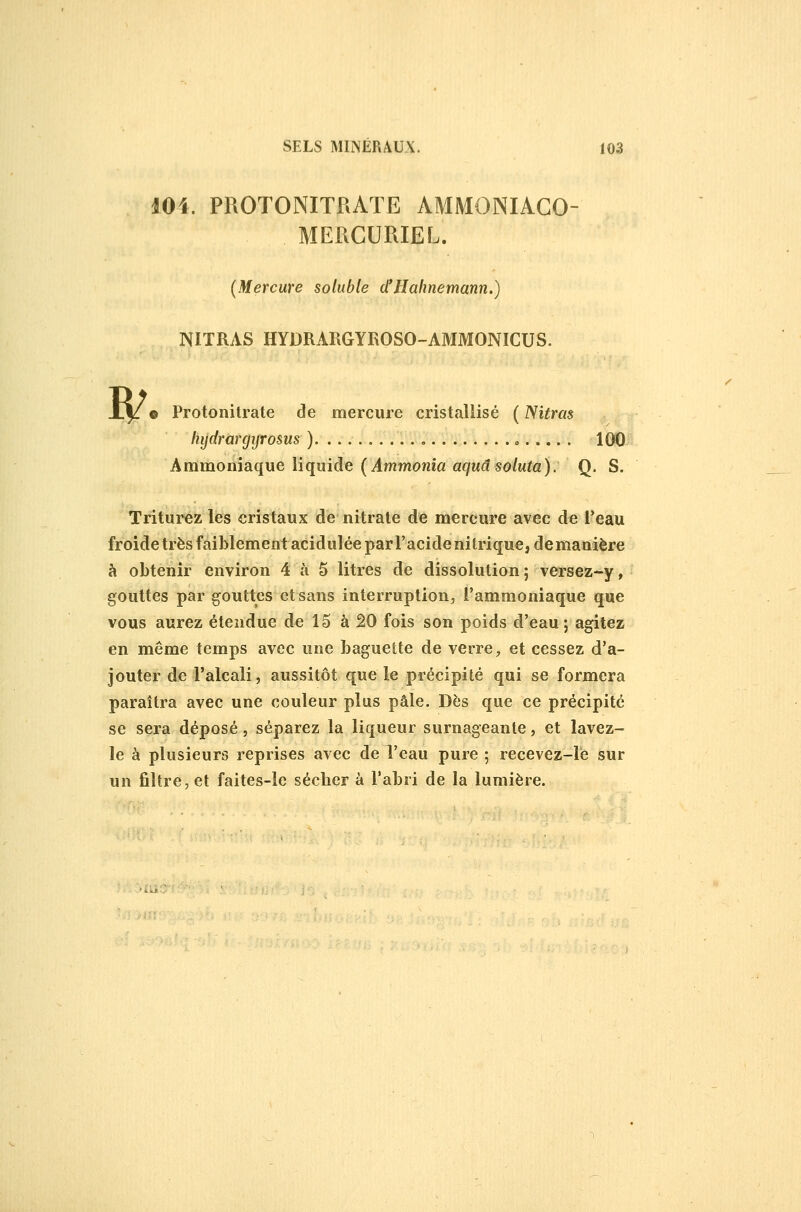 lOi. PROTONITRATE AMMONIAGO- MERCURIEL. (Mercure solubte ctllalinemann.) NITRAS HYDRARGYROSO-AMMONICUS. <^)! ^^ • Protonitrate de mercure cristallisé (Nitras liydrargijrosus ) , o 100 Ammoniaque liquide (Ammonia aqudsoluta): Q. S. Triturez les cristaux de nitrate de mercure avec de l*eau froide très faiblement acidulée par l'acide nitrique, demanière à obtenir environ 4 à 5 litres de dissolution ; versez-y, gouttes par gouttes et sans interruption, l'ammoniaque que vous aurez étendue de 15 à 20 fois son poids d'eau ; agitez en même temps avec une baguette de verre, et cessez d'a- jouter de l'alcali, aussitôt que le précipité qui se formera paraîtra avec une couleur plus pâle. Dès que ce précipité se sera déposé, séparez la liqueur surnageante, et lavez- le à plusieurs reprises avec de l'eau pure ; recevez-le sur un fiî(:re,et faites-le séchera l'abri de la lumière.