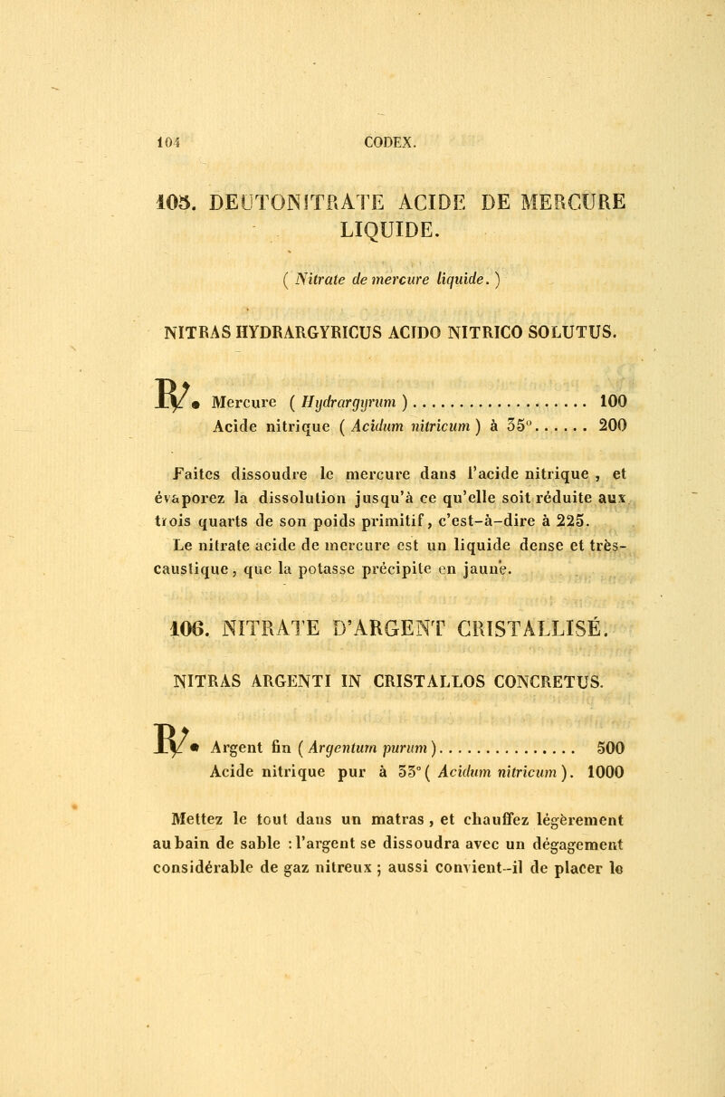 105. DELITONITRATE ACIDE DE MERCURE LIQUIDE. ( Nitrate de mercure liquide. ) NÏTRAS HYDRARGYRICUS ACIDO NITRICO SOLUTUS. w • Mercure ( Hydrargyrum ) 100 Acide nitrique ( Acidum nitricum ) à 35 200 Faites dissoudre le mercure dans l'acide nitrique , et évaporez la dissolution jusqu'à ce qu'elle soit réduite aux trois quarts de son poids primitif, c'est-à-dire à 225. Le nitrate acide de mercure est un liquide dense et très- caustique, que la potasse précipite en jaune. 106. NITRATE D'ARGENT CRISTALLISÉ. NITRAS ARGENTI IN CRISTALLOS CONCRETUS. w • Argent fin ( Argenturn purum ) 500 Acide nitrique pur à 'S't>°{ Acidum nitricum). 1000 Mettez le tout dans un matras , et chauffez légèrement au bain de sable : l'argent se dissoudra avec un dégagement considérable de gaz nitreux ; aussi convient-il de placer le