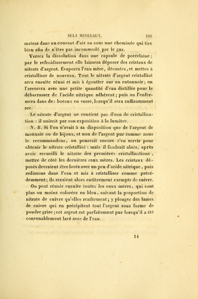 malras daus un courant d'air ou sous une cheminée qui tire bien afin de n'être pas incommodé par le gaz. Versez; la dissolution dans une capsule de porcelaine 5 par le refroidissement elle laissera déposer des cristaux de nitrate d'argent. Évaporez l'eau mère, décantez,et mettez à cristalliser de nouveau. Tout le nitrate d'argent cristallisé sera ensuite réuni et mis à égoutter sur un entonnoir; on l'arrosera avec une petite quantité d'eau distillée pour le débarrasser de l'acide nitrique adhérent ; puis on renfer- mera dans des bocaux en verre, lorsqu'il sera suffisamment sec. Le nitrate d'argent ne contient pas d'eau de cristallisa- tion : il noircit par son exposition à la lumière. N. B. Si l'on n'avait à sa disposition que de l'argent de monnaie ou de bijoux, et non de l'argent pur comme nous le recommandons, on pourrait encore s'en servir pour obtenir le nitrate cristallisé : mais il faudrait alors, après avoir recueilli le nitrate des premières cristallisations , mettre de côté les dernières eaux mères. Les cristaux dé- posés devraient être lavés avec un peu d'acide nitrique , puis redissous dans l'eau et mis à cristalliser comme précé- demment*, ils seraient alors entièrement exempts de cuivre. Ou peut réunir ensuite toutes les eaux mères, qui sont plus ou moins colorées en bleu, suivant la proportion de nitrate de cuivre qu'elles renferment ; y plonger des lames de cuivre qui en précipitent tout l'argent sous forme de poudre grise ; cet argent est parfaitement pur lorsqu'il a été convenablement lavé avec de l'eau. 14