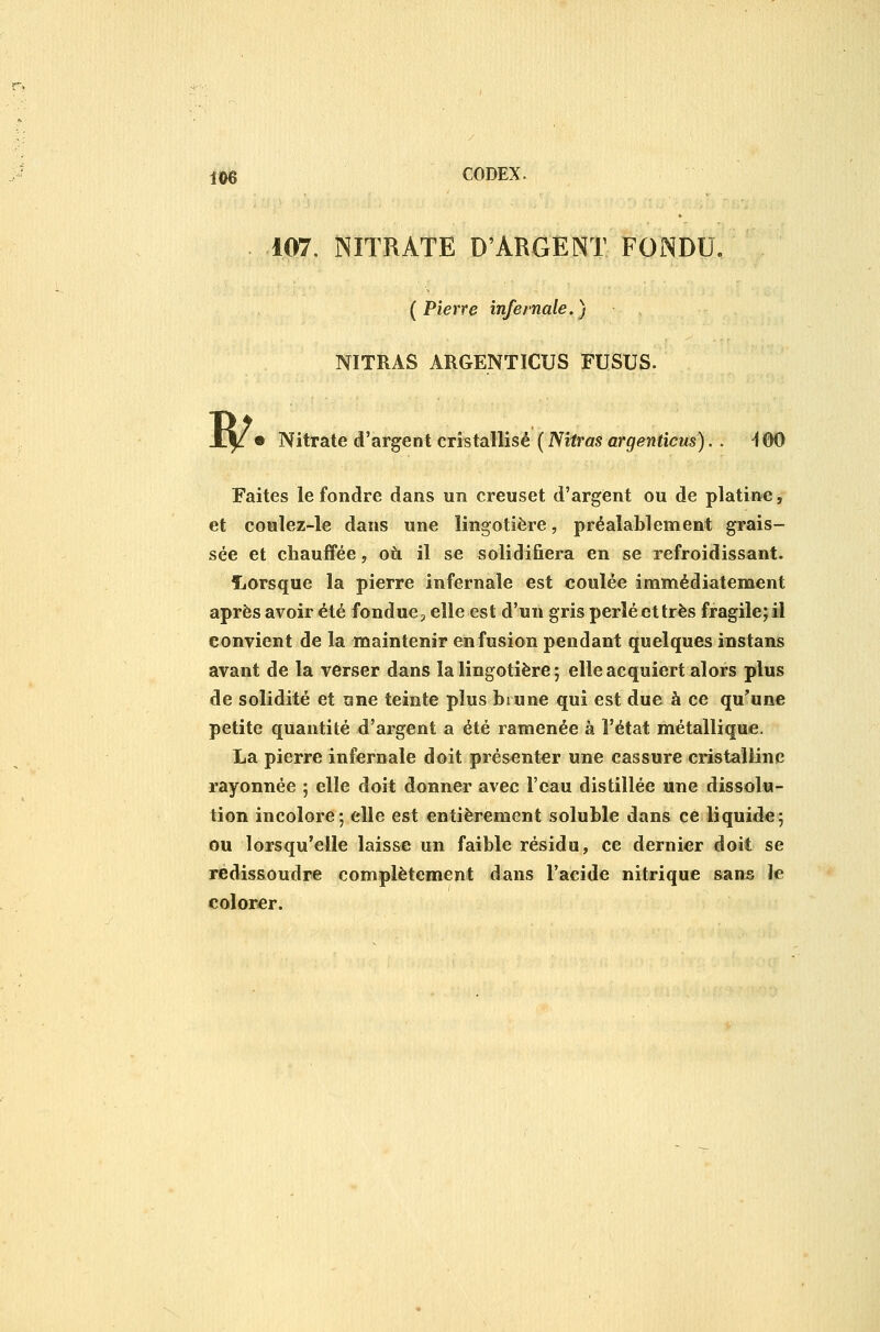 107. NITRATE D'ARGENT FONDU, (Pierre infernale.) NITRAS ARGENTICUS FUSUS. ^ Nitrate d'argent cristallisé ( Nitras argenticus).. ^00 Faites le fondre dans un creuset d'argent ou de platine, et coulez-le dans une lingotière, préalablement grais- sée et chauffée, oà il se solidifiera en se refroidissant. îiOrsque la pierre infernale est coulée immédiatement après avoir été fondue, elle est d'un gris perlé et très fragile; iîl convient de la maintenir en fusion pendant quelques instans avant de la verser dans la lingotière ; elle acquiert alors plus de solidité et une teinte plus brune qui est due à ce qu'une petite quantité d'argent a été ramenée à l'état métallique. La pierre infernale doit présenter une cassure cristalline rayonnée ; elle doit donner avec l'eau distillée une dissolu- tion incolore; elle est entièrement soluble dans ce liquide; ou lorsqu'elle laisse un faible résidu, ce dernier doit se redissoudre complètement dans l'aeide nitrique sans le colorer.