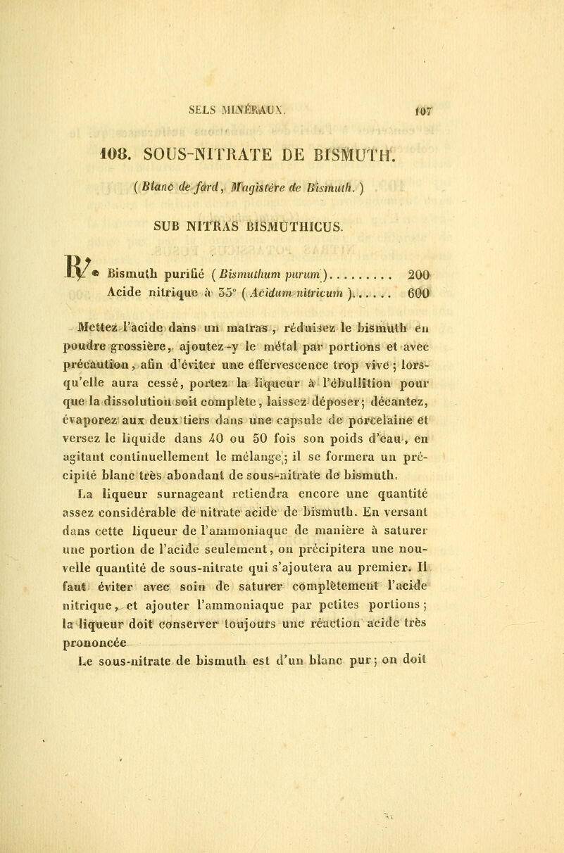 w 108. SOUS-NITRATE DE BISMUÎrf. ( Binnc de fard, Magistère de Bîsniiith. ) SUB NIïRAS BISMUTHICUS. • Bismuth purifié (Bismuthum piiruni) 200 Acide nitrique à 35° ( Acidum nitricum ).,.. .. 600 Mettez l'acide dans un matras , réduirez le bismuth en poudre grossière, ajoutez-y le métal par portio^ns et avec précaution, afin d'éviter uae effervesceuce trop vive ; lors- qu'elle aura cessé, portez la liqueur à l'ébullition pour que la dissolution soit complète, laissez déposer; décantez, évaporez aux deux tiers dans une capsule de porcelaine et versez le liquide dans 40 ou 50 fois son poids d'^au , en agitant continuellement le mélange ; il se formera un pré- cipité blanc très abondant de sous-nitrate de bismuth» La liqueur surnageant retiendra encore une quantité assez considérable de nitrate acide de bismuth. En versant dans cette liqueur de l'ammoniaque de manière à saturer une portion de l'acide seulement, on précipitera une nou- velle quantité de sous-nitrate qui s'ajoutera au premier. Il faut éviter avec soin de saturer complètement l'aci^le nitrique ,^. et ajouter l'ammoniaque par petites portions 5 la liqueur doit conserver tonjoufs une réaction acide très prononcée Le sous-nitrate de bismuth est d'un blanc pur; on doit