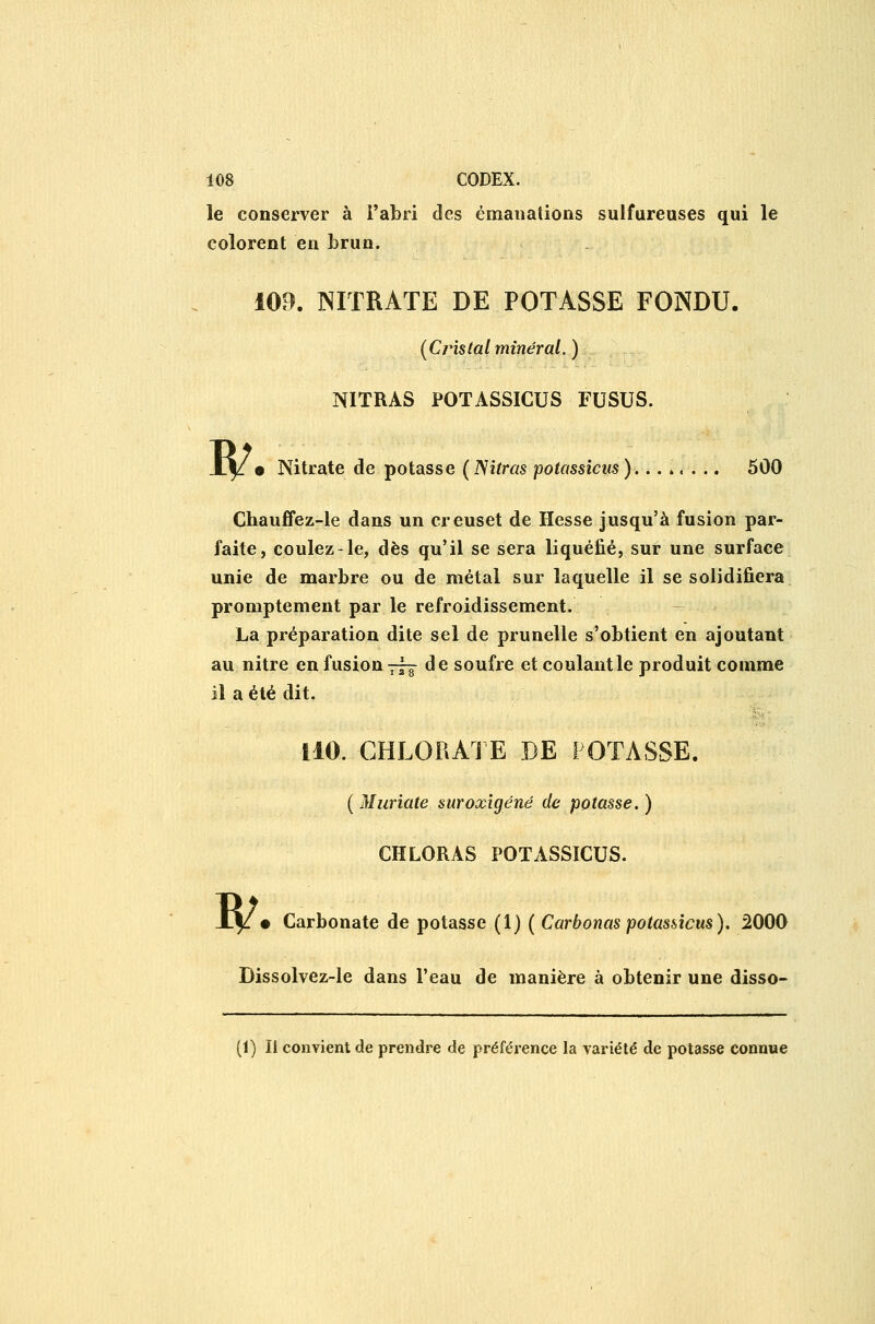 le conserver à l'abri des émanations sulfureuses qui le colorent en brun. 109. NITRATE DE POTASSE FONDU. (Cristal minéral. ) NITRAS POTASSICUS FUSUS. w • Nitrate de potasse (ISitras potassicus)........ 500 Chaufifez-le dans un creuset de Hesse jusqu'à fusion par- faite, coulez-le, dès qu'il se sera liquéfié, sur une surface unie de marbre ou de métal sur laquelle il se solidifiera promptement par le refroidissement. La préparation dite sel de prunelle s'obtient en ajoutant au nitre en fusion 73^ de soufre et coulantle produit comme il a été dit. iiO. CHLORATE DE POTASSE. ( Muriate suroxigéné de potasse, ) CHLORAS POTASSICUS. X|i • Carbonate de potasse (1) ( Carbonas potassicus). 5000 Dissolvez-le dans l'eau de manière à obtenir une disso- (1) Il convient de prendre de préférence la variété de potasse connue