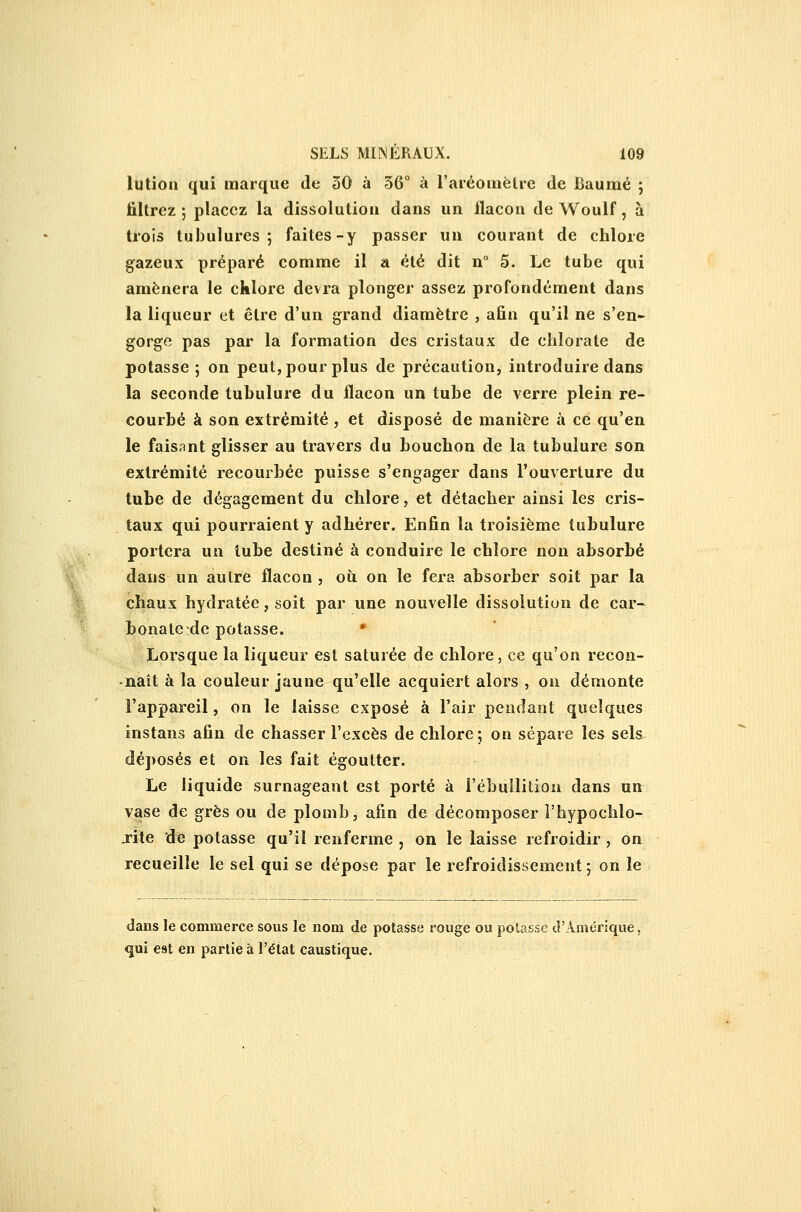 lution qui marque de 30 à 36° à l'aréomètre de Caumé ; filtrez 5 placez la dissolution dans un flacon de Woulf, à trois tubulures; faites-y passer un courant de chlore gazeux préparé comme il a été dit n° 5. Le tube qui amènera le cklore devra plonger assez profondément dans la liqueur et être d'un grand diamètre , afin qu'il ne s'en- gorge pas par la formation des cristaux de chlorate de potasse; on peut, pour plus de précaution, introduire dans la seconde tubulure du flacon un tube de verre plein re- courbé à son extrémité , et disposé de manière à ce qu'en le faisant glisser au travers du bouchon de la tubulure son extrémité recourbée puisse s'engager dans l'ouverture du tube de dégagement du chlore, et détacher ainsi les cris- taux qui pourraient y adhérer. Enfin la troisième tubulure portera un tube destiné à conduire le chlore non absorbé dans un autre flacon , où on le fera absorber soit par la chaux hydratée, soit par une nouvelle dissolution de car- bonate-de potasse. * Lorsque la liqueur est saturée de chlore, ce qu'on recon- naît à la couleur jaune qu'elle acquiert alors , on démonte l'appareil, on le laisse exposé à l'air pendant quelques instans afin de chasser l'excès de chlore; on sépare les sels déposés et on les fait égoutter. Le liquide surnageant est porté à i'ébuilition dans un vase de grès ou de plomb, afin de décomposer l'hypoclilo- j-ite de potasse qu'il renferme , on le laisse refroidir , on recueille le sel qui se dépose par le refroidissement ; on le dans le commerce sous le nom de potasse rouge ou potasse d'Amérique, qui est en partie à l'état caustique.