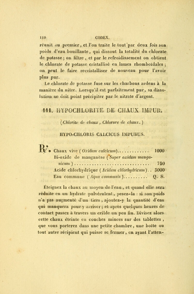 réunit au premier, et l'on traite le tout par deux fois son poids d'eau bouillante, qui dissout la totalité du chlorate de potasse ; on filtre , et par le refroidissement on obtient le chlorate de potasse cristallisé en lames rhomboïdales ; on peut le faire recristalliser de nouveau pour l'avoir plus pur. Le chlorate de potasse fuse sur les charbons ardens à la manière du nitre. Lorsqu'il est parfaitement pur, sa disso- lution ne doit point précipiter par le nitrate d'argent. iil. HYFOCHLORITE DE CHAUX IMPUil. (^Clilorite de chaux, Chlorure de chaux.) HYPO-CHLORIS CALCICUS IMPUBUS» 9 Chaux vive ( Oxidum calcicum). 1000 Bi-oxide de manganèse {Super oxidum manga- nîciim ) 750 Acide chlorhydrique (Acidum chlorhijdricum). . 3000 Eau commune ( Aqua communîs ) Q. S. Éteignez la chaux au moyen de l'eau , et quand elle sera réduite en un hydrate pulvérulent, pesez-la : si son poids n'a pas augmenté d'un tiers , ajoutez-y la quantité d'eau qui manquera pour y arriver ; et après quelques heures de contact passez à travers un crible un peu fin. Divisez alors cette chaux éteinte en couches minces sur des tablettes , que vous porterez dans une petite chambre, une boîte ou tout autre récipient qui puisse se fermer, en ayant l'atten-