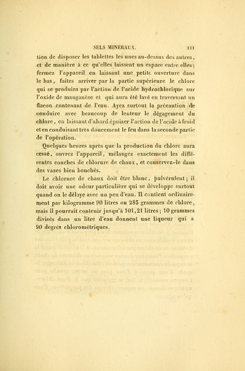 lion de disposer les tablettes les unes au-dessus des autres, et de manière à ce qu'elles laissent un espace entre elles; fermez l'appareil en laissant une petite ouverture dans le bas, faites arriver par la partie supérieure le chlore qui se produira par l'action de l'acide hydrocblorique sur l'oxide de manganèse et qui aura été lavé en traversant un flacon contenant de l'eau. Ayez surtout la précaution de conduire avec beaucoup de lenteur le dégagement du chlore, en laissant d'abord épuiser l'action de l'acide à froid et en conduisant très doucement le feu dans la seconde partie de l'opération. Quelques heures après que la production du chlore aura cessé, ouvrez l'appareil, mélangez exactement les diffé- rentes couches de chlorure de chaux, et conservez-le dans des vases bien bouchés. Le chlorure de chaux doit être blanc, pulvérulent ; ii doit avoir une odeur particulière qui se développe surtout quand on le délaye avec un peu d'eau. Il contient ordinaire- ment par kilogramme 90 litres ou 285 grammes de chlore, mais il pourrait contenir jusqu'à 101,21 litres ; 10 grammes divisés dans un litre d'eau donnent une liqueur qui a 90 degrés chlorométriques.