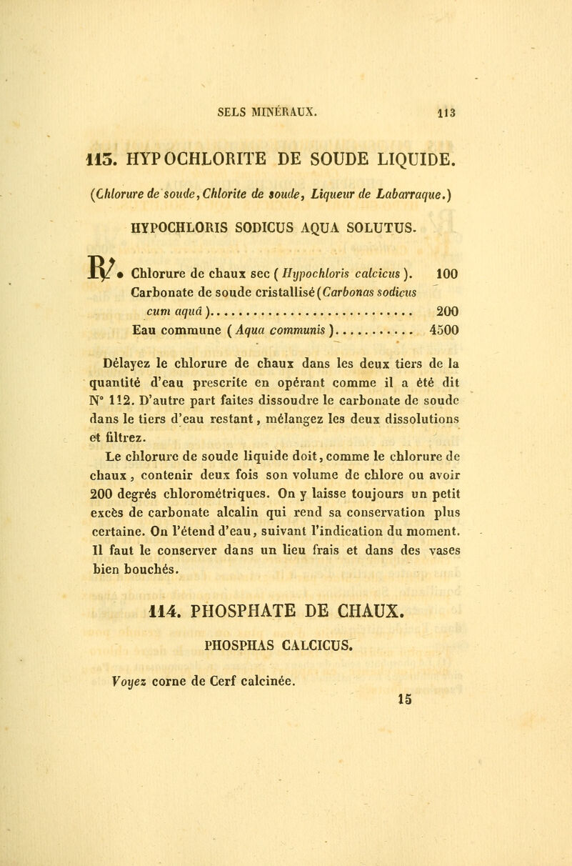 113. HYPOGHLORITE DE SOUDE LIQUIDE. (Chlorure de s onde, Chlorite de soude, Liqueur de Labarraque.) HYPOCHLORIS SODICUS AQUA SOLUTUS. ]R/ Chlorure de chaux sec ( Hypochloris calcîcus ). 100 Carbonate de soude cristallisé (Car6onûs sodicus cum aquâ ) 200 Eau commune ( Aqua communîs ) 4500 Délayez le chlorure de chaux dans les deux tiers de la quantité d'eau prescrite en opérant comme il a été dit N° 112. D'autre part faites dissoudre le carbonate de soude dans le tiers d'eau restant, mélangez les deux dissolutions et filtrez. Le chlorure de soude liquide doit, comme le chlorure de chaux, contenir deux fois son volume de chlore ou avoir 200 degrés chlorométriques. On y laisse toujours un petit excès de carbonate alcalin qui rend sa conservation plus certaine. On l'étend d'eau, suivant l'indication du moment. Il faut le conserver dans un lieu frais et dans des vases bien bouchés. 114. PHOSPHATE DE CHAUX. PHOSPHAS CALCICUS. Voyez corne de Cerf calcinée. 15