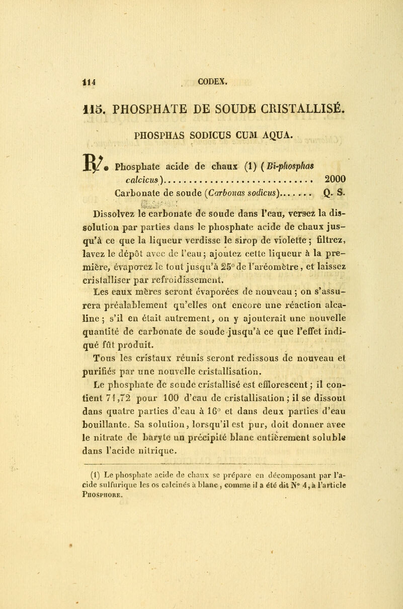 115. PHOSPHATE DE SOUDE CRISTALLISÉ. PHOSPHAS SODICUS CUM AQUA. Jtj/* Phosphate acide de chaux (l) (Bi-phosphas calcicm) 2000 Carbonate de soude (Carbonas sodicus) Q- S. Dissolvez le carbonate de soude dans l'eau, versez la dis- solution par parties dans le phosphate acide de chaux jus- qu'à ce que la liqueur verdisse le sirop de violette ; filtrez, lavez le dépôt avec de i'eau; ajoutez cette liqueur à la pre- mière, évaporez le tout jusqu'à 25° de l'aréomètre, et laissez crislaîliser par refroidissement. Les eaux mères seront évaporées de nouveau ; on s'assu- rera préalablement qu'elles ont encore une réaction alca- line ; s'il en était autrement, on y ajouterait une nouvelle quantité de carbonate de soude jusqu'à ce que l'efifet indi- qué fût produit. Tous les cristaux réunis seront redissous de nouveau et purifiés par une nouvelle cristallisation. Le phosphate de soude cristallisé est eiïîorescent ; il con- tient 71,72 pour 100 d'eau de cristallisation ; il se dissout dans quatre parties d'eau à 16^^ et dans deux parties d'eau bouillante. Sa solution, lorsqu'il est pur, doit donner avec le nitrate de baryte un précipité blanc entièrement solubl« dans l'acide nitrique. (1) Le phosphate acide de chaux se prépare en décomposant par l'a- cide sulfurique les os calcinés à blanc , comme il a été dit N 4, à l'article Phosphore.