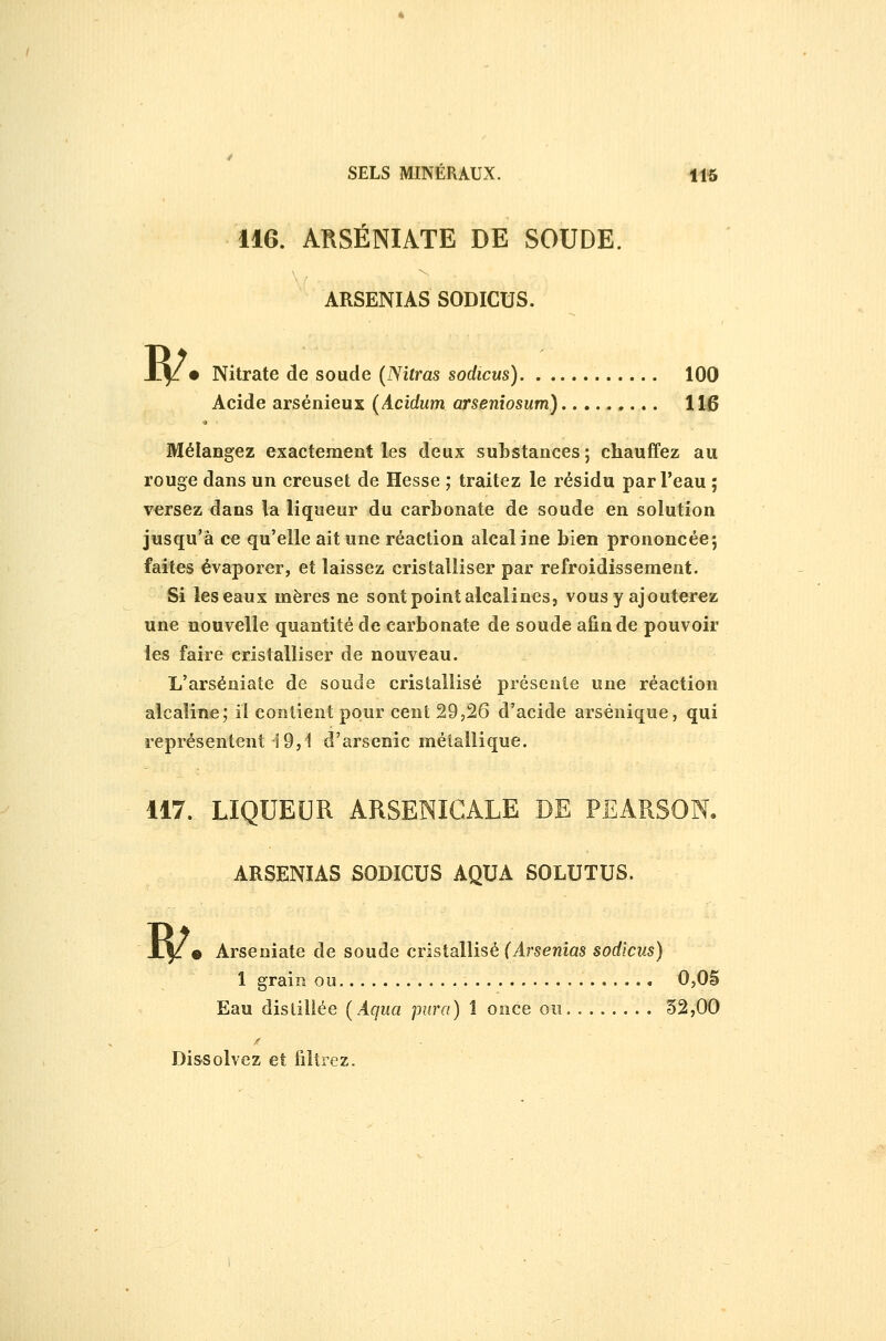 Acide arsénieux (Acidum arseniosum) 116 Mélangez exactement les deux substances; chauffez au rouge dans un creuset de Hesse ; traitez le résidu par l'eau ; versez dans la liqueur du carbonate de soude en solution jusqu'à ce qu'elle ait une réaction alcaline bien prononcée; faites évaporer, et laissez cristalliser par refroidissement. Si les eaux mères ne sont point alcalines, vous y ajouterez une nouvelle quantité de carbonate de soude afin de pouvoir les faire cristalliser de nouveau. L'arséniate de soude cristallisé présente une réaction alcaline; il contient pour cent 29,26 d'acide arsénique, qui représentent 19,1 d'arsenic métallique. 117., LIQUEUR ARSENICALE DE PEARSON. ARSENIAS SODICUS AQUA SOLUTUS. R/. Arseniate de soude cristallisé (Arsenîas sodicus) 1 grain ou 0,06 Eau distillée {Aqua jrnra) 1 once on 52,00 Di&solvez et filtrez.