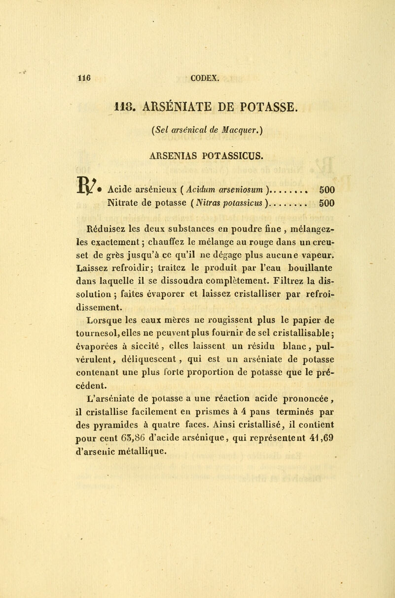118. ARSÉNIATE DE POTASSE. (Sel arsenical de Macquer.) ARSENIAS POTASSICUS. W • Acide arséiiieux ( Acidum arseniosum ) 500 Nitrate de potasse ( Nitras potassicus ) 500 Réduisez les deux substances en poudre fine , mélangez- les exactement ; chauffez le mélange au rouge dans un creu- set de grès jusqu'à ce qu'il ne dégage plus aucune vapeur. Laissez refroidir; traitez le produit par l'eau bouillante dans laquelle il se dissoudra complètement. Filtrez la dis- solution ; faites évaporer et laissez cristalliser par refroi- dissement. Lorsque les eaux mères ne rougissent plus le papier de tournesol, elles ne peuvent plus fournir de sel cristallisable ; évaporées à siccité, elles laissent un résidu blanc, pul- vérulent, déliquescent , qui est un arséniate de potasse contenant une plus forte proportion de potasse que le pré- cédent. L'arséniate de potasse a une réaction acide prononcée, il cristallise facilement en prismes à 4 pans terminés par des pyramides à quatre faces. Ainsi cristallisé^ il contient pour cent 65,86 d'acide arsénique, qui représentent 4^,69 d'arsenic métallique.