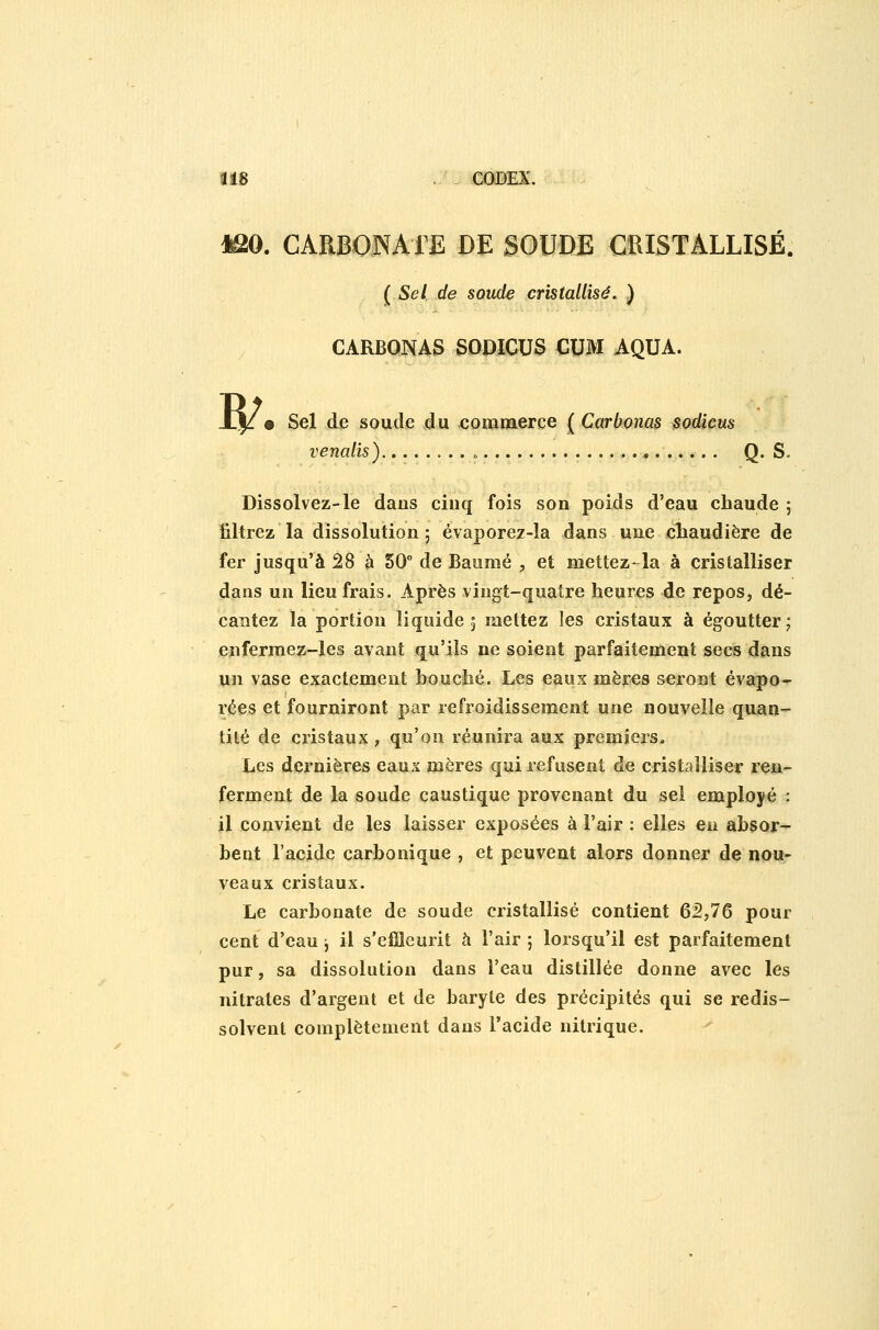 *âO. CARBOJNAiË DE SOUDE CRISTALLISÉ. ( Sel de soude cristallisé. ) CARBQNAS SODICUS CUM AQUA. w • Sel de soude du <;ommerce ( Carbonas sodicus venalïs) Q. S. Dissolvez-le dans ciuq fois son poids d'eau cbaude ; liltrez la dissolution 5 évaporez-la dans une cliaudière de fer jusqu'à 28 à 50° de Baume , et mettez* la à cristalliser dans un lieu frais. Après vingt-quatre heures de repos, dé- cantez la portion liquide 5 mettez les cristaux à égoutter ; enferraez-les avant qu'ils ne soient parfaitement secs dans un vase exactement Louché. Les eaux mères seront évapo-r rées et fourniront par refroidissement une nouvelle quan- tité de cristaux, qu'on réunira aux premiers. Les dernières eaux mères qui refusent de cristalliser ren- ferment de la soude caustique provenant du sel employé : il convient de les laisser exposées à l'air : elles en absor- bent l'acide carbonique , et peuvent alors donner de nou- veaux cristaux. Le carbonate de soude cristallisé contient 62,76 pour cent d'eau, il s'efiîeurit à l'air ; lorsqu'il est parfaitement pur, sa dissolution dans l'eau distillée donne avec les nitrates d'argent et de baryte des précipités qui se redis- solvent complètement dans l'acide nitrique.
