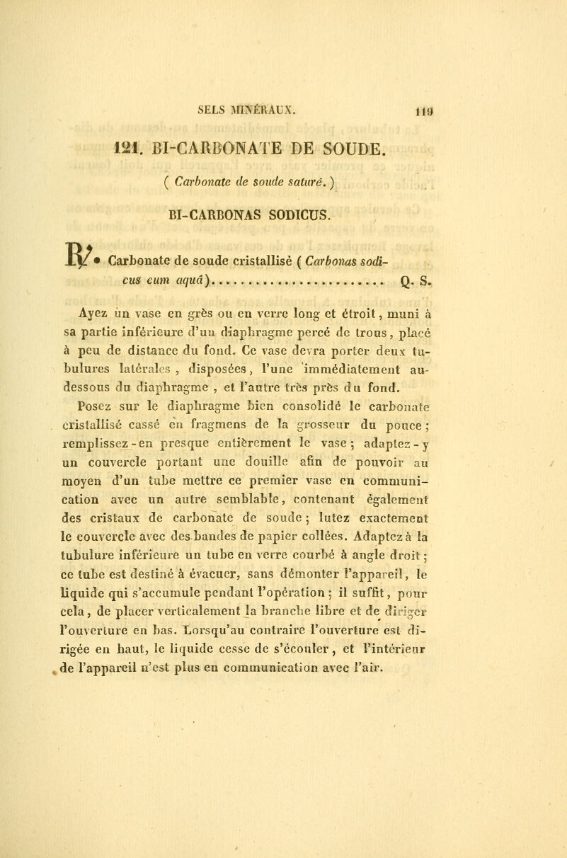 ( Carbonate de soude saturé. ) BI~CARBONAS SODICUS. cus cum aquâ ) Q» S. Ayez un vase en grès ou en verre long et étroit, muni à sa partie inférieure d'un diaphragme percé de trous, placé à peu de distance du fond. Ce vase devra porter deux tu- bulures latérales, disposées 5 l'une immédiatement au- dessous du diaphragme , et l'autre très près du fond. Posez sur le diaphragme bien consolidé le carbonate cristallisé cassé en fragmens de la grosseur du pouce ; remplissez-en presque entièrement le vase; adaptez-y un couvercle portant une douille afin de pouvoir au moyen d'un tiihe mettre ce premier vase en communi- cation avec un autre semblable, contenant également des cristaux de carbonate de soude 5 lutez exactement le couvercle avec des bandes de papier collées. Adaptez à la tubulure inférieure un tube en verre courbé à angle droit 5 ce tube est destiné à évacuer, sans démonter l'appareil, le liquide qui s'accumule pendant l'opération 5 il suffit, pour cela j de placer verticalement Ja branche libre et de diriger l'ouverture en bas. Lorsqu'au contraire l'ouverture est di- rigée en haut, le liquide cesse de s'écouler, et l'intérieur de l'appareil n'est plus en communication avec l'air.