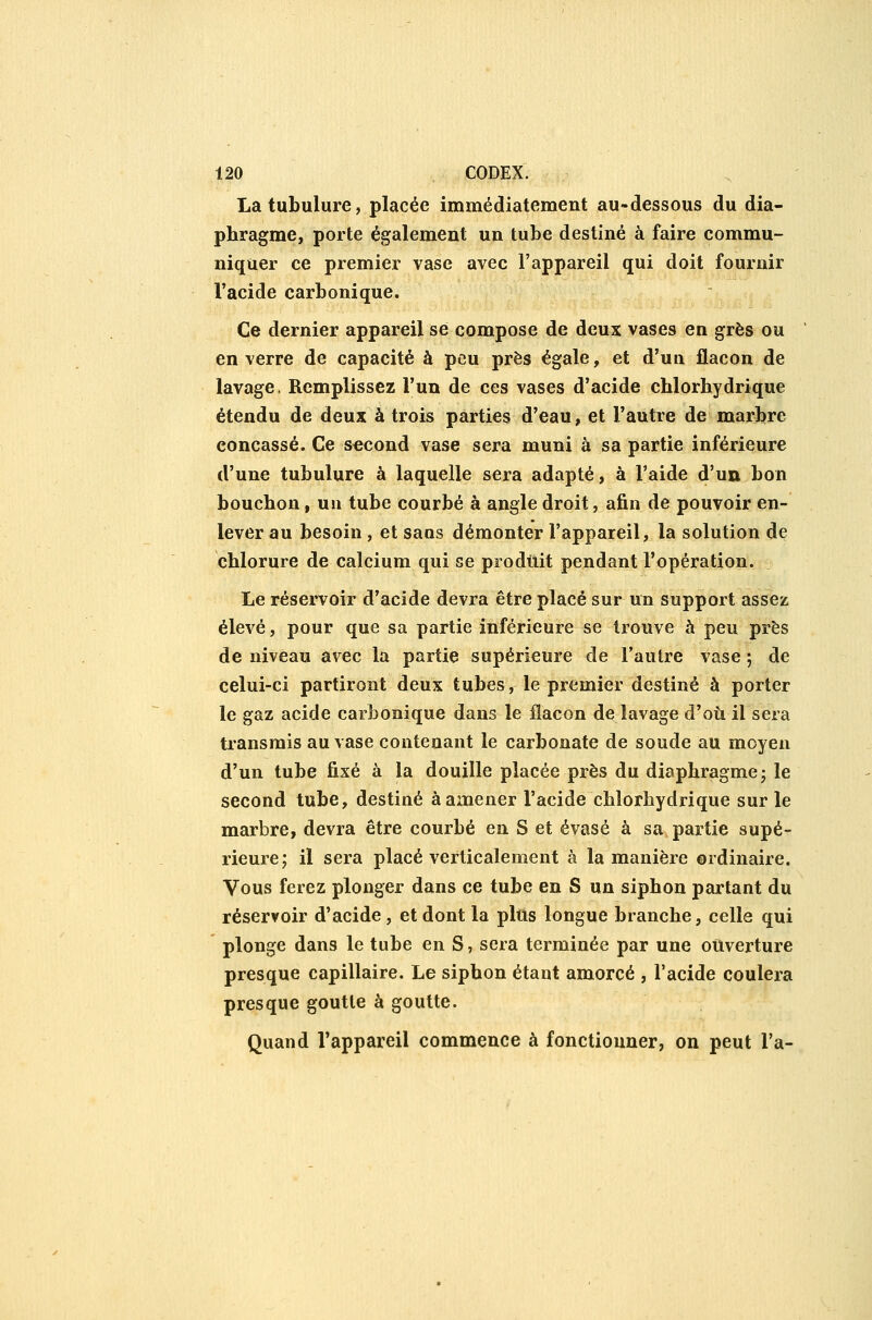 La tubulure, placée immédiatement au-dessous du dia- phragme, porte également un tube destiné à faire commu- niquer ce premier vase avec l'appareil qui doit fournir l'acide carbonique. Ce dernier appareil se compose de deux vases en grès ou en verre de capacité à peu près égale, et d'un flacon de lavage. Remplissez l'un de ces vases d'acide chlorhydrique étendu de deux à trois parties d'eau, et l'autre de marbre concassé. Ce second vase sera muni à sa partie inférieure d'une tubulure à laquelle sera adapté, à l'aide d'un bon bouchon, un tube courbé à angle droit, afin de pouvoir en- lever au besoin, et sans démonter l'appareil, la solution de chlorure de calcium qui se produit pendant l'opération. Le réservoir d'acide devra être placé sur un support assez élevé, pour que sa partie inférieure se trouve à peu près de niveau avec la partie supérieure de l'autre vase ; de celui-ci partiront deux tubes, le premier destiné à porter le gaz acide carbonique dans le flacon de lavage d'où il sera transmis au vase contenant le carbonate de soude au moyen d'un tube fixé à la douille placée près du diaphragme- le second tube, destiné à amener l'acide chlorhydrique sur le marbre, devra être courbé en S et évasé à sa partie supé- rieure; il sera placé verticalement à la manière ordinaire. Vous ferez plonger dans ce tube en S un siphon partant du réservoir d'acide, et dont la pltis longue branche, celle qui plonge dans le tube en S, sera terminée par une ouverture presque capillaire. Le siphon étant amorcé , l'acide coulera presque goutte à goutte. Quand l'appareil commence à fonctionner, on peut l'a-
