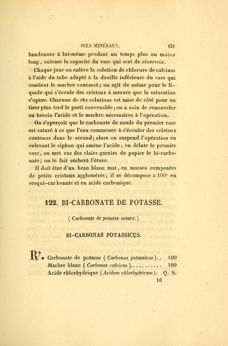 bandonncr à lui-même pendant un temps plus ou moins long j suivant la capacité du vase qui sert de réservoir. Chaque jour on enlève la solution de chlorure de calcium à l'aide du tuhe adapté à la douille inférieure du vase qui contient le marhre concassé ; on agit de même pour le li- quide qui s'écoule des cristaux à mesure que la saturation s'opère. Chacune de cfes solutions est mise de côté pour en tirer plus tard le parti convenable ; on a soin de renouveler au besoin Tacide et le marbre nécessaires à l'opération. On s'aperçoit que le carbonate de soude du premier vase est saturé à ce que l'eau commence à s'écouler des cristaux contenus dans le second; alors on suspend l'opération en enlevant le siphon qui amène l'acide ; on délute le premier vase, on met sur des claies garnies de papier le bi-carbo- nate; on le fait séchera i'étuve. Il doit être d'un beau blanc mat, en masses composées de petits cristaux agglomérés ; il se décompose à 100° en sesqui-carbonate et en acide carbonique. 122. BI-CARBONATE DE POTASSE. ( Carbonate de potasse saturé. ) BI-CARBONAS POTASSICUS. W 9 Carbonate de potasse ( Carbonas potassîcus ).. -100 Marbre blanc ( Carbonas calcicus ) 100 Acide ehlorhydrique (4czc/Mm c/«/or/z!/c/ncMm). Q. S, 16