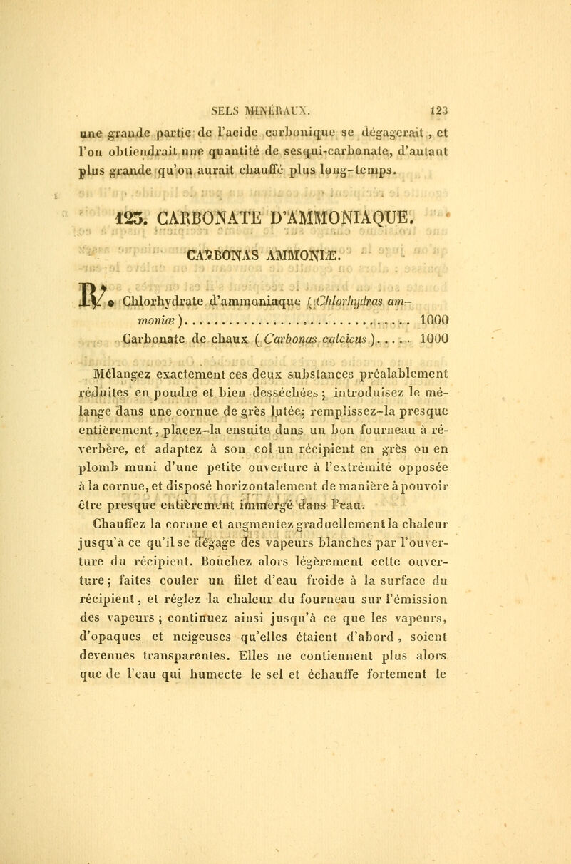 aii€ graude partie de l'acide carbonique se dégagerait, et l'on oblicndrait une quantité de sesqui-carbonate, d'autant plus gjL-.aiule qu'on,aurait chauffé plijs long-temps. 123. CARBONATE D'AMMONIAQUE. '- CA5.BOTAS AMMONIiE. « Cblorbydrate d'ammaniaque (^\Chlorlnjdras am- moniœ) .j,^^ ^l.QOO Carbonate de chaux ( Carbonas calcicus ),. .... 1000 Mélangez exactement ces deux substances préalablement r,édjuU^? ^^^ P^^^^^ ^* bien-desséchées ; introduisez le mé- lange dans une cornue de grès lutée; remplissez-la presque entièrement, placez-la ensuite danjs un bon fourneau à ré- verbère, et adaptez à son col un récipient en grès ou en plomb muni d'une petite ouverture à l'extrémité opposée à la cornue, et disposé horizontalement de manière à pouvoir être presque entièremeiit imnïergé dans l'igau. Chauffez la cornue et augmentez graduellement la chaleur jusqu'à ce qu'il se dégage des vapeurs blanches par l'ouver- ture du récipient. Bouchez alors légèrement cette ouver- ture ; faites couler un filet d'eau froide à la surface du récipient, et réglez la chaleur du fourneau sur l'émission des vapeurs ; continuez ainsi jusqu'à ce que les vapeurs, d'opaques et neigeuses qu'elles étaient d'abord, soient devenues transparentes. Elles ne contiennent plus alors que de l'eau qui humecte le sel et échauffe fortement le