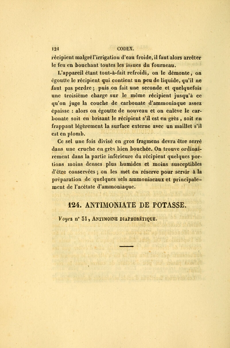 récipient malgrél'irrigatioa d'eau froide, il faut alors arrêter le feu en bouchant toutes les issues du fourneau. L'appareil étant tout-à-fait refroidi, on le démonte, on égoutte le récipient qui contient un peu de liquide, qu'il ne faut pas perdre j puis on fait une seconde et quelquefois une troisième charge sur Je même récipient jusqu'à ce qu'on juge la couche de carbonate d'ammoniaque assez épaisse : alors on égoutte de nouveau et on enlève le car- bonate soit en brisant le récipient s'il est en grès , soit en frappant légèrement la surface externe avec un maillet s'il est en plomb. Ce sel une fois divisé en gros fragmens devra être serré dans une cruche en grès bien bouchée. On trouve ordinai- rement dans la partie inférieure du récipient quelques por- tions moins denses plus humides et moins susceptibles d'être conservées ; on les met en réserve pour servir à la préparation de quelques sels ammoniacaux et principale- ment de l'acétate d'ammoniaque. 124. ANTIMONIATE DE POTASSE. Voyez n° 51, AniiMOiNE duphOrétiqbe.