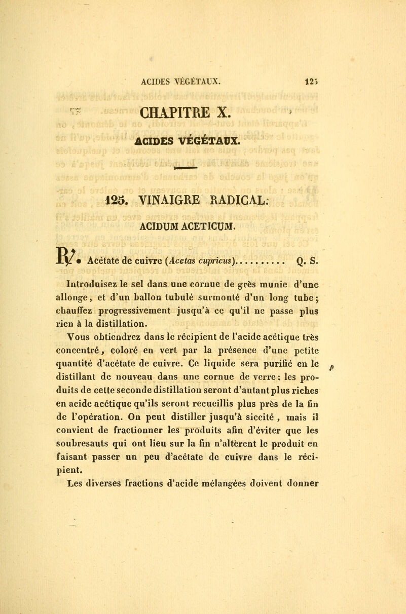 CHAPITRE X. ACIDES VÉGÉTAUX. B/. 125. VINAIGRE RADICAL. ACIDUM ACETICUM. Acétate de cuivre (Acetas cupricus) Q. S. Introduisez le sel dans une cornue de grès munie d'une allonge, et d'un ballon tubulé surmonté d'un long tube; chauffez progressivement jusqu'à ce qu'il ne passe plus rien à la distillation. Vous obtiendrez dans le récipient de l'acide acétique très concentré, coloré en vert par la présence d'une petite quantité d'acétate de cuivre. Ce liquide sera purifié en le distillant de nouveau dans une cornue de verre ; les pro- duits de cette seconde distillation seront d'autant plus riches en acide acétique qu'ils seront recueillis plus près de la fin de l'opération. On peut distiller jusqu'à siccité , mais il convient de fractionner les produits afin d'éviter que les soubresauts qui ont lieu sur la fin n'altèrent le produit en faisant passer un peu d'acétate de cuivre dans le réci- pient. Les diverses fractions d'acide mélangées doivent donner
