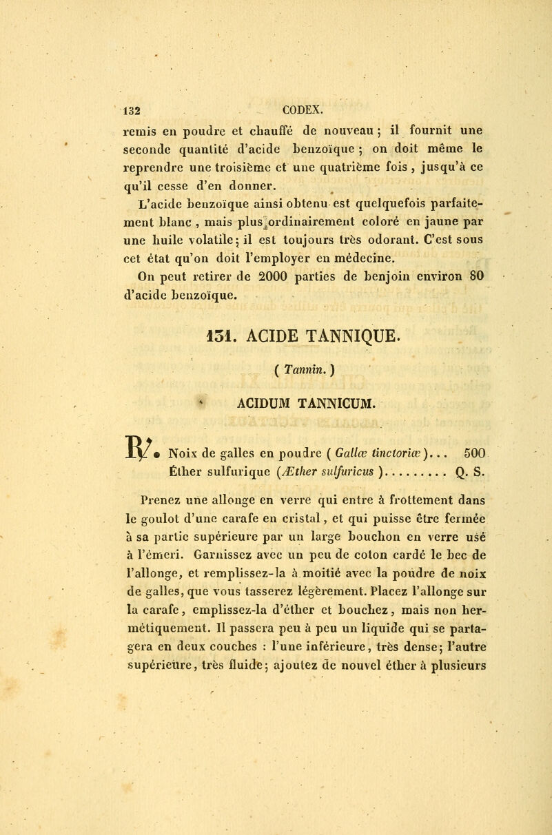 rerais en poudre et chauffé de nouveau ; il fournit une seconde quantité d'acide benzoïque 5 on doit même le reprendre une troisième et une quatrième fois , jusqu'à ce qu'il cesse d'en donner. L'acide benzoïque ainsi obtenu est quelquefois parfaite- ment blanc , mais plus^ordinairement coloré en jaune par une huile volatile 5 il est toujours très odorant. C'est sous cet état qu'on doit l'employer en médecine. On peut retirer de 2000 parties de benjoin environ 80 d'acide benzoïque. 131. ACIDE TANNIQUE. ( Tannin. ) ACIDUM TANNICUM. w • Noix de galles en poudre ( Gallœ tînctorîœ)... 500 Éther sulfurique {Mther sulfurîcus ) Q. S. Prenez une allonge en verre qui entre à frottement dans le goulot d'une carafe en cristal, et qui puisse être fermée à sa partie supérieure par un large bouchon en verre usé à l'émeri. Garnissez avec un peu de coton cardé le bec de l'allonge, et remplissez-la à moitié avec la poudre de noix de galles, que vous tasserez légèrement. Placez l'allonge sur la carafe, emplissez-la d'éther et bouchez, mais non her- métiquement. Il passera peu à peu un liquide qui se parta- gera en deux couches : l'une inférieure, très dense; l'autre supérieure, très fluide; ajoutez de nouvel éther à plusieurs