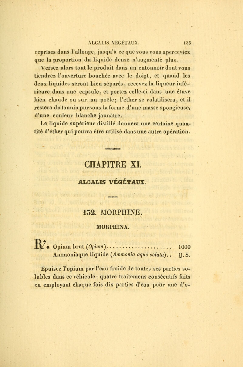 reprises dans l'allonge, jusqu'à ce que vous vous aperceviez que la proportion du liquide dense n'augmente plus. Versez alors tout le produit dans un entonnoir dont vous tiendrez l'onverture bouchée avec le doigt, et quand les deux liquides seront bien séparés, recevez la liqueur infé- rieure dans une capsule, et portez celle-ci dans une étuve bien chaude ou sur un poêle; l'éther se volatilisera, et il restera du tannin pur sous la forme d'une masse spongieuse, d'une couleur blanche jaunâtre. Le liquide supérieur distillé donnera une certaine quan- tité d'éth^r qui pourra être utilisé dans une autre opération. w CHAPITRE XL ALCALIS VÉGÉTAUX. 152. MORPHINE. MORPHINA. • Opium brut (Opium) 1000 Ammoniaque liquide (ilmmoma a^Masô/Mfa).. Q.S. Épuisez l'opium par l'eau froide de toutes ses parties so- lubles dans ce véhicule : quatre traitemens consécutifs faits en employant chaque fois dix parties d'eau pour une d'o-