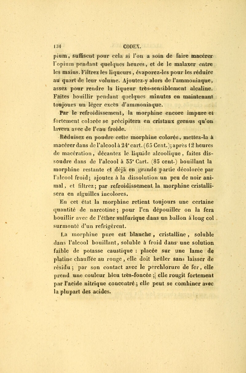 pi«m, suffisent pour cela si l'on a soin de faire macérer l'opium pendant quelques heures, et de le malaxer entre les mains. Filtrez les liqueurs , évaporez-les pour les réduire au quart de leur volume. Ajoutez-y alors de l'ammoniaque, assez pour rendre la liqueur très-sensiblement alcaline. Faites bouillir pendant quelques minutes en maintenant toujours un léger excès d'ammoniaque. Par le refroidissement, la morphine encore impure et fortement colorée se précipitera en cristaux grenus qu'on lavera avec de l'eau froide. Réduisez en poudre cette morphine colorée, mettez-la à macérer dans de l'alcool à 24° cart. (65 Cent.); après i 2 heures de macération, décantez le liquide alcoolique, faites dis- soudre dans de l'alcool à 55° Cart. (85 cent.) bouillant la morphine restante et déjà en grande peu-lie décolorée par l'alcool froid; ajoutez à la dissolution un peu de noir ani- mal, et filtrez; par refroidissement la morphine cristalli- sera en aiguilles incolores. En cet état la morphine retient toujours une certaine quantité de narcotine ; pour l'en dépouiller on la fera bouillir avec de l'éther sulfurique dans un ballon à long col surmonté d'un réfrigèrent. La morphine pure est blanche , cristalline , soluble dans l'alcool bouillant, soluble à froid dans une solution faible de potasse caustique : placée sur une lame de platine chauffée au rouge, elle doit brûler sans laisser de résidu; par son contact avec le perchlorure de fer, elle prend une couleur bleu très-foncée ;] elle rougit fortement par l'acide nitrique concentré ; elle peut se combiner avec la plupart des acides.