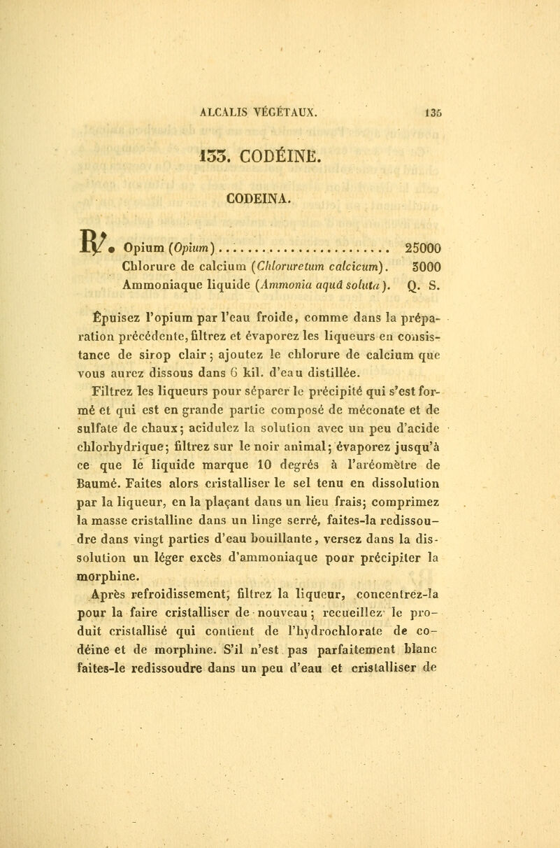 155. CODÉINE. CODEÏNA. B/ • Opium (Opium)... 25000 Chlorure de calcium (Cliloruretum calcicum). 3000 Ammoniaque liquide (Ammoma agudso/utrt). Q. S. Épuisez l'opium par l'eau froide, comme dans la prépa- ration précédente, filtrez et évaporez les liqueurs en consis- tance de sirop clair; ajoutez le chlorure de calcium que vous aurez dissous dans 6 kil. d'eau distillée. Filtrez les liqueurs pour séparer le précipité qui s'est for- mé et qui est en grande partie composé de raéconate et de sulfate de chaux; acidulez la solution avec un peu d'acide chlorhydrique; filtrez sur le noir animal; évaporez jusqu'à ce que lé liquide marque 10 degrés à l'aréomètre de Baume. Faites alors cristalliser le sel tenu en dissolution par la liqueur, en la plaçant dans un lieu frais; comprimez la masse cristalline dans un linge serré, faites-la redissou- dre dans vingt parties d'eau bouillante, versez dans la dis- solution un léger excès d'ammoniaque pour précipiter la morphine. Après refroidissement; filtrez la liqueur, concentréz-ïa pour la faire cristalliser de nouveau ; recueillez le pro- duit cristallisé qui contient de l'hydrochlorate de co- déine et de morphine. S'il n'est pas parfaitement blanc faites-le redissoudre dans un peu d'eau et cristalliser de