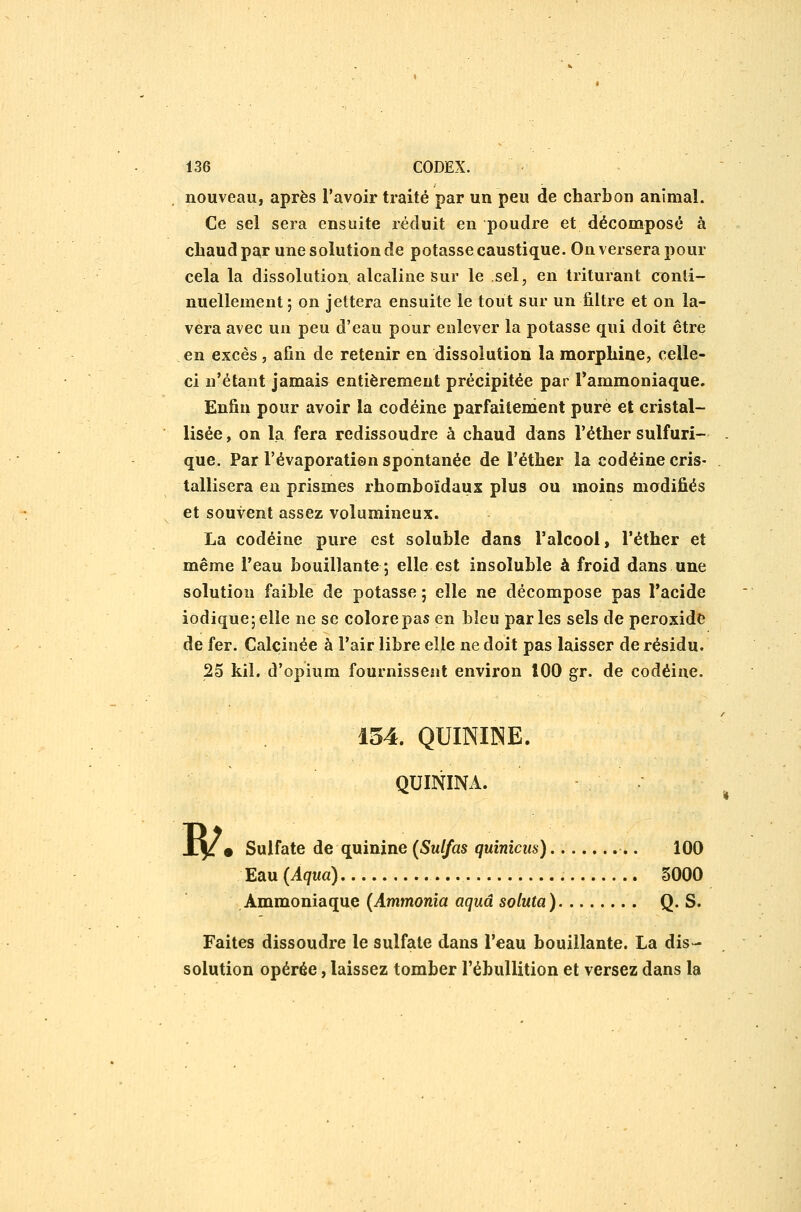 nouveau, après l'avoir traité par un peu de charbon animal. Ce sel sera ensuite réduit en poudre et décomposé à chaud par une solution de potasse caustique. On versera pour cela la dissolution alcaline sur le sel, en triturant conli- nuellement ; on jettera ensuite le tout sur un filtre et on la- vera avec un peu d'eau pour enlever la potasse qui doit être en excès , afin de retenir en dissolution la morphine, celle- ci n'étant jamais entièrement précipitée par l'ammoniaque. Enfin pour avoir la codéine parfaitenient pure et cristal- lisée, on la fera redissoudre à chaud dans Féther sulfuri- que. Par l'évaporation spontanée de l'éther la codéine cris- tallisera en prismes rhomhoïdaux plus ou moins modifiés et souvent assez volumineux. La codéine pure est soluble dans ralcool, l'éther et même l'eau bouillante; elle est insoluble à froid dans une solution faible de potasse ; elle ne décompose pas l'acide iodique;elle ne se colore pas en bleu parles sels de peroxide de fer. Calcinée à l'air libre elle ne doit pas laisser de résidu. 25 kil, d'opium fournissent environ 100 gr. de codéine. 154. QUININE. QUININA. w • Sulfate de quinine (Sulfas quinicus) 100 Eau (Aqua) 5000 Ammoniaque (Ammonia aquâ sotuta) Q. S. Faites dissoudre le sulfate dans l'eau bouillante. La dis- solution opérée, laissez tomber l'ébullition et versez dans la