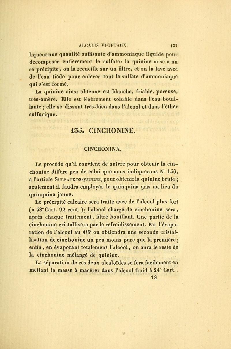 liqueur une quantité suiBsante d'ammoniaque liquide pour décomposer entièrement le sulfate: la quinine mise à nu se précipite, on la recueille sur un filtre, et on la lave avec de l'eau tiède pour enlever tout le sulfate d'ammoniaque qui s'est formé. La quinine ainsi obtenue est blanche, friable, poreuse, très-amère. Elle est légèrement soluble dans l'eau bouil- lante ; elle se dissout très-bien dans l'alcool et dans l'éther sulfurique. ^ 155. CINCHONINE. CINCHONINA. Le procédé qu'il conyient de suivre pour obtenir la cin- clionine diffère peu de celui que nous indiquerons N° 156, à l'article Sulfate de quinine, pour obtenir la quinine brute ; seulement il faudra employer le quinquina gris au lieu du quinquina jaune. Le précipité calcaire sera traité avec de l'alcool plus fort (à SS^Cart. 92 cent. ); l'alcool chargé de cinchonine sera, après chaque traitement, filtré bouillant. Une partie de la cinchonine cristallisera par le refroidissement. Par l'évapo- ration de l'alcool au 4/5' on obtiendra une seconde cristal- lisation de cinchonine un peu moins pure que la première; enfin, en évaporant totalement l'alcool, on aura le reste de la cinchonine mélangé de quinine. La séparation de ces deux alcaloïdes se fera facilement en mettant la masse à macérer dans l'alcool froid à 24^ Cart., 18