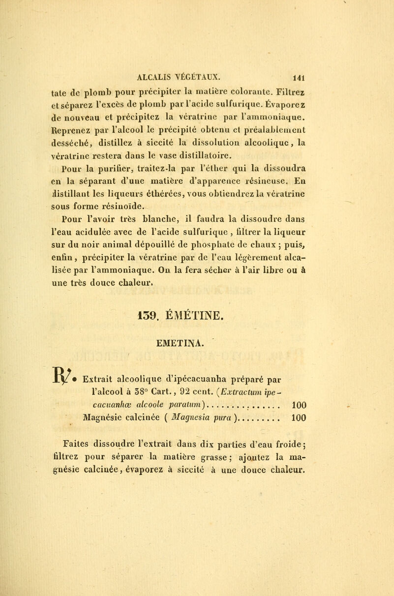 tate de plomb pour précipiter la matière colorante. Filtrez et séparez l'excès de plomb par l'acide sulfurique. Évaporez de nouveau et précipitez la vératrine par l'ammoniaque. Reprenez par l'alcool le précipité obtenu et préalablement desséché, distillez à siccité la dissolution alcoolique, la vératrine restera dans le vase distillatoire. Pour la purifier, traitez-la par l'étber qui la dissoudra en la séparant d'une matière d'apparence résineuse. En ilistillant les liqueurs éthérées, vous obtiendrez la vératrine sous forme résinoïde. Pour l'avoir très blanche, il faudra la dissoudre dans l'eau acidulée avec de l'acide sulfurique , filtrer la liqueur sur du noir animal dépouillé de phosphate de chaux ; puis, enfin, précipiter la vératrine par de l'eau légèrement alca- lisée par l'ammoniaque. On la fera sécher à l'air libre ou à une très douce chaleur. 159. ÉMÉTINE. EMETINA. I^ • Extrait alcoolique d'ipécacuanha préparé par l'alcool à 38° Cart., 92 cent. {Extractum ipe- cacuanhœ alcoole paralum) 100 Magnésie calcinée ( Magnesia pura ) 100 Faites dissoudre l'extrait dans dix parties d'eau froide ; filtrez pour séparer la matière grasse ; ajoiitez la ma- gnésie calcinée, évaporez à siccité à une douce chaleur.