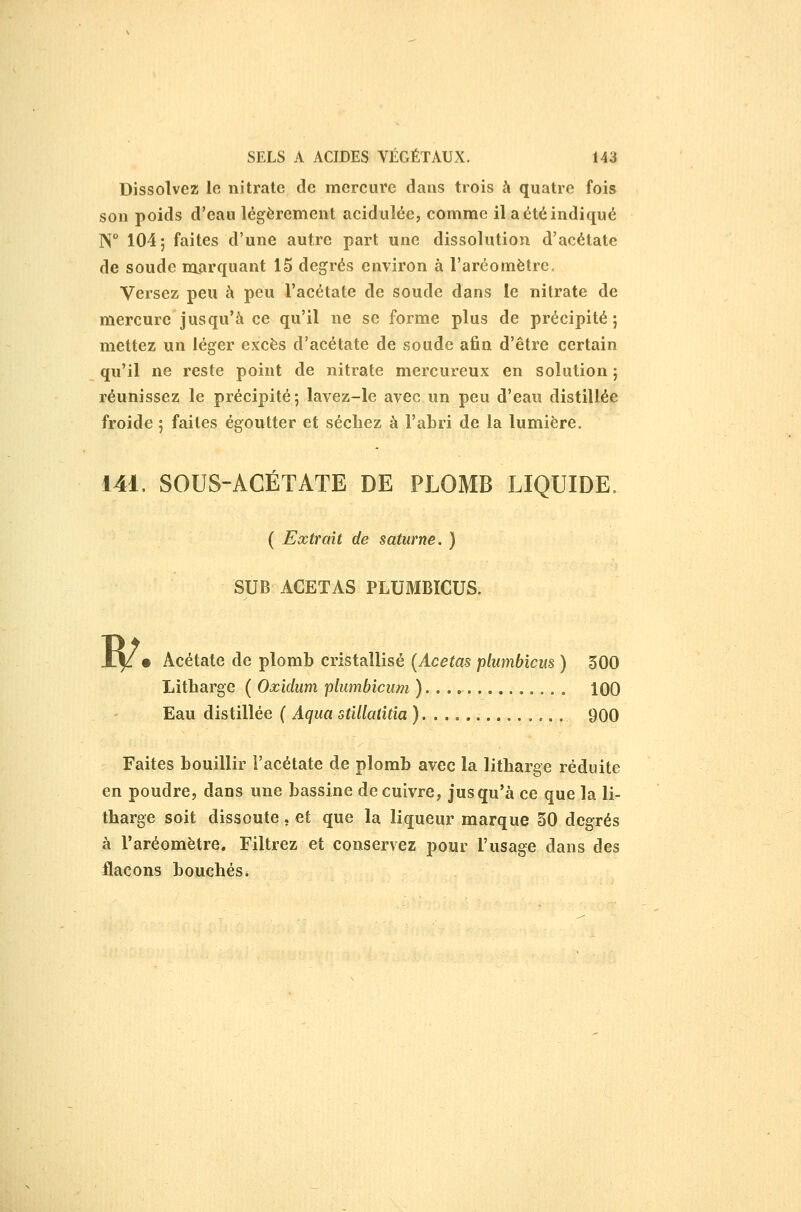 Dissolvez lo nitrate de mercure dans trois à quatre fois son poids d'eau légèrement acidulée, comme il a été indiqué W 104; faites d'une autre part une dissolution d'acétate de soude marquant 15 degrés environ à l'aréomètre. Versez peu à peu l'acétate de soude dans le nitrate de mercure jusqu'à ce qu'il ne se forme plus de précipité ; mettez un léger excès d'acétate de soude afin d'être certain qu'il ne reste point de nitrate mercureux en solution ; réunissez le précipité; lavez-le avec un peu d'eau distillée froide ; faites égoutter et séchez à l'abri de la lumière. 141. SOUS-ACÉTATE DE PLOMB LIQUIDE. ( Extrait de saturne. ) SUB ACETAS PLUMBÏCUS. B/. Acétate de plomb cristallisé {Acetas plumbicus ) 300 Litharge ( Oxldum plumbicum ) 100 Eau distillée ( Aqua stUlatîtîa ). . 900 Faites bouillir l'acétate de plomb avec la litharge réduite en poudre, dans une bassine de cuivre, jusqu'à ce que la li- tharge soit dissoute, et que la liqueur marque 30 degrés à l'aréomètre. Filtrez et conservez pour l'usage dans des flacons bouchés.
