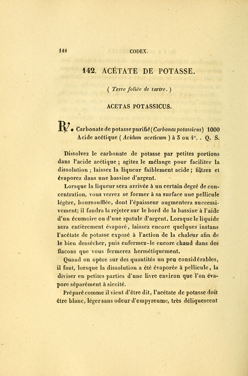 142. ACÉTATE DE POTASSE. ( Terre foliée de tartre. ) B/ ACETAS POTASSICUS. • Carbonate de potasse purifié (Cûr6owa5/)ô^«5SïCMs) 1000 Acide acétique ( Acidum aceticum ) à 3 ou 4°. . Q. S. Dissolvez le carbonate de potasse par petites portions dans l'acide acétique ; agitez le mélange pour faciliter la dissolution ; laissez la liqueur faiblement acide ; filtrez et évaporez dans une bassine d'argent. Lorsque la liqueur sera arrivée à un certain degré de con- centration, vous verrez se former à sa surface une pellicule légère, boursoufflée, dont l'épaisseur augmentera successi- vement; il faudra la rejeter sur le bord de la bassine à l'aide d'un écumoire ou d'une spatule d'argent. Lorsque le liquide sera entièrement évaporé, laissez encore quelques instans l'acétate de potasse exposé à l'action de la chalelur afin de le bien dessécher, puis enfermez-le encore chaud dans des flacons que vous fermerez hermétiquement. Quand on opère sur des quantités un peu considérables, il faut, lorsque la dissolution a été évaporée à pellicule, la diviser en petites parties d'une livre environ que l'on éva- pore séparément à siccité. Préparé comme il vient d'être dit, l'acétate de potasse doit être blanc, léger sans odeur d'empyreume, très déliquescent