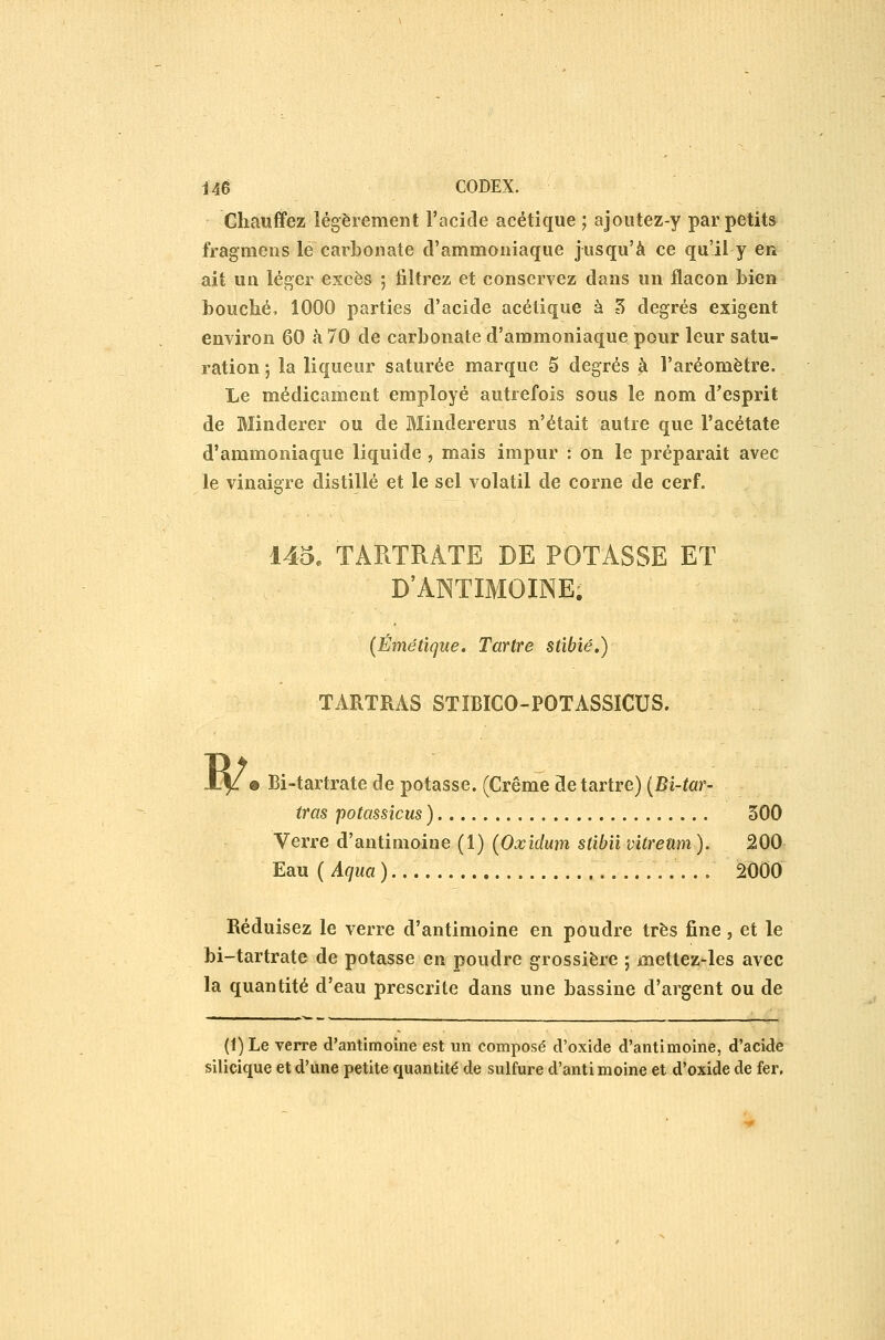 Chauffez légèrement l'acide acétique ; ajoutez-y par petits fragmens le carbonate d'ammoniaque jusqu'à ce qu'il y en ait un léger excès ; filtrez et conservez dans un flacon bien bouché, 1000 parties d'acide acétique à ^ degrés exigent environ 60 à 70 de carbonate d'ammoniaque pour leur satu- ration ; la liqueur saturée marque 5 degrés à l'aréomètre. Le médicament employé autrefois sous le nom d'esprit de Minderer ou de Blindererus n'était autre que l'acétate d'ammoniaque liquide , mais impur : on le préparait avec le vinaigre distillé et le sel volatil de corne de cerf. 145. TARTRATE DE POTASSE ET D'ANTIMOINE. {Émêtïque» Tartre stibié.) TARTRAS STÏBICO-POTASSICUS. W 9 Bi-tartrate de potasse. (Crème détartre) {Bi-tar- tras potassicus ) 500 Verre d'antimoine (1) (Oxidum stibiivitrettm). 200 Eau ( Aqua ).... 2000 Réduisez le verre d'antimoine en poudre très fine, et le bi-tartrate de potasse en poudre grossière ; mettez-les avec la quantité d'eau prescrite dans une bassine d'argent ou de (1) Le verre d'antimoine est un composé cVoxide d'antimoine, d'acide silicique et d'une petite quantité de sulfure d'anti moine et d'oxide de fer.