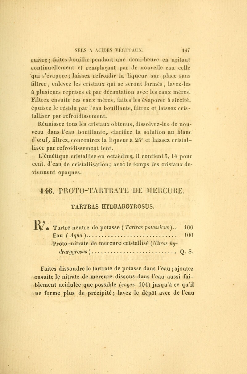 cuivre 5 faites bouillir pendant une demi-heure en agitant continuellement et remplaçant par de nouvelle eau celle qui s'évapore ; laissez refroidir la liqueur sur place sans filtrer, enlevez les cristaux qui se seront formés, lavez-les k plusieurs reprises et par décantation avec les eaux mères. Filtrez ensuite ces eaux mères, faites les évaporer à siccité, épuisez le résidu par Fcau bouillante, filtrez et laissez cris- talliser par refroidissement. Réunissez tous les cristaux obtenus, dissolvez-les de nou- veau dans l'eau bouillante, clarifiez la solution au blanc d'œuf, filtrez, concentrez la liqueur à 25^ et laissez cristal- liser par refroidissement lent. L'émétique cristallise en octaèdres, il contient 5,14 pour cent, d'eau de cristallisation; avec le temps les cristaux de- viennent opaques. 146. PROTO-TARTRATE DE MERCURE. TARTRAS HYDRARGYROSUS. W m Tartre neutre de potasse ( Tartras potassicm),. 100 Eau ( Aqua ) , 100 Proto-nitrate de mercure cristallisé (Nitras liij- drargijrosus ) Q= S. Faites dissoudre le tartrate de potasse dans l'eau ; ajoutez ensuite le nitrate de mercure dissous dans l'eau aussi fai- blement acidulée que possible (voyez 104) jusqu'à ce qu'il ne forme plus de précipité ; lavez le dépôt avec de l'eau