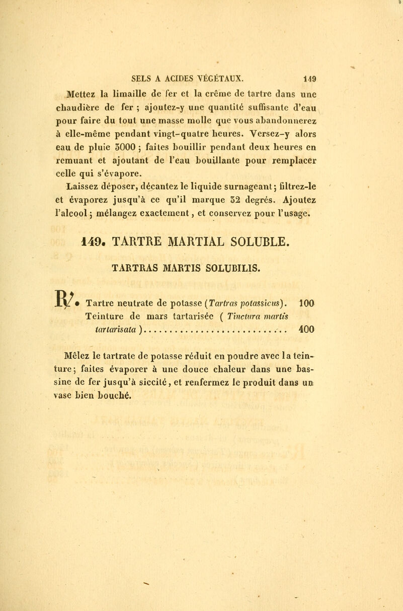 Mettez la limaille de fer et la crêrae de tartre dans une chaudière de fer ; ajoutez-y une quantité suffisante d'eau pour faire du tout une masse molle que vous abandonnerez à elle-même pendant vingt-quatre heures. Versez-y alors eau de pluie 3000 ; faites bouillir pendant deux heures en remuant et ajoutant de l'eau bouillante pour remplacer celle qui s'évapore. Laissez déposer, décantez le liquide surnageant ; filtrez-le et évaporez jusqu'à ce qu'il marque 52 degrés. Ajoutez l'alcool 5 mélangez exactement, et conservez pour l'usage. 149. TARTRE MARTIAL SOLUBLE. TARTRAS MARTIS SOLUBILIS. w • Tartre neutrate de potasse [Tariras potassictis). 100 Teinture de mars tartariséc ( Tînctiira marU's tartarisata ) ,. 400 Mêlez le tartrate de potasse réduit en poudre avec la tein- ture-, faites évaporer à une douce chaleur dans une bas- sine de fer jusqu'à siccilé, et renfermez le produit dans un vase bien bouché.