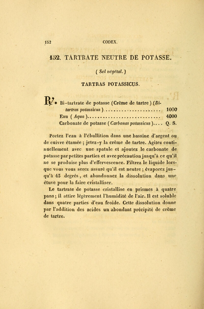 152. TARTRATE NEUTRE DE POTASSE. ( Sel végétal. ) TARTRAS POTASSICUS. w • Bi-tartrate de potasse (Crême de tartre) (BU (artras potassicus ),.. * , 1000 Eau ( Aqua ) 4000 Carbonate de potasse ( Carbonas potassicus )... , Q. S. Portez l'eau à l'ébuUition dans une bassine d'argent ou de cuivre étamée ; jetez-y la crême de tartre. Agitez conti- nuellement avec une spatule et ajoutez le carbonate de potasse par petites parties et avec précaution jusqu'à ce qu'il ne se produise plus d'effervescence. Filtrez le liquide lors- que vous vous serez assuré qu'il est neutre 5 évaporez jus- qu'à 45 degrés , et abandonnez la dissolution dans une étuve pour la faire cristalliser. Le tartrate de potasse cristallise en prismes à quatre pans ; il attire légèrement l'humidité de l'air. Il est soluble dans quatre parties d'eau froide. Cette dissolution donne par l'addition des acides un abondant précipité de crême de tartre.
