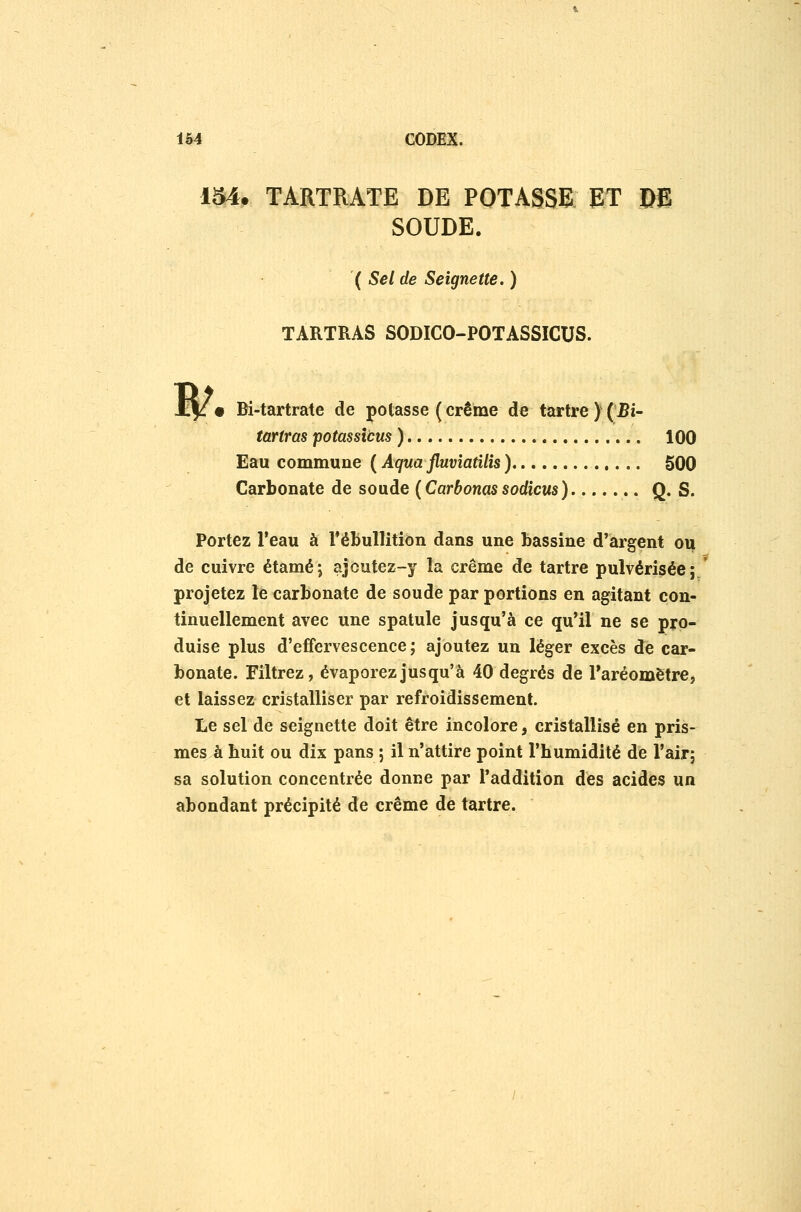 IM. TARTRATE DE POTASSE ET Dfi SOUDE. ( Sel de Seignette. ) TARTRAS SODICO-POTASSICUS. • Bi-tartrate de potasse (crème de tartre )(Bi- tartras potassîcus ) 100 Eau commune ( Aqua fluvîatilîs ) 500 Carbonate de soude (Carbonassodîcus) Q. S. Portez l'eau à TéBullition dans une bassine d'argent ou de cuivre étamé; ajcutez-y la crème de tartre pulvérisée; projetez le carbonate de soude par portions en agitant con- tinuellement avec une spatule jusqu'à ce qu'il ne se pro- duise plus d'effervescence; ajoutez un léger excès de car- bonate. Filtrez, évaporez jusqu'à 40 degrés de Taréomètrej et laissez cristalliser par refroidissement. Le sel de seignette doit être incolore, cristallisé en pris- mes à huit ou dix pans ; il n'attire point l'humidité de l'air; sa solution concentrée donne par l'addition des acides un abondant précipité de crème de tartre.