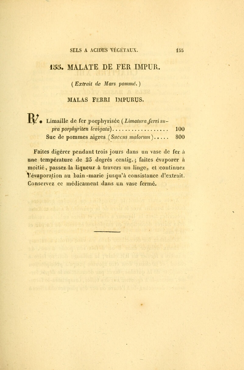 w 155. MALATE DE FER IMPUR. ( Extrait de Mars pommé. ) MALAS FERRI IMPURUS. • Limaille de fer porphyrisée {Limatiira ferri su- pra porphyriten levigata) 100 Suc de pommes aigres {Succus malorum)..... 800 Faites digérer pendant trois jours dans un vase de fer à une température de 25 degrés centig. ; faites évaporer à moitié, passez la liqueur à travers un linge, et continuez révaporation au bain-marie jusqu'à consistance d'extrait. Conservez ce médicament dans un vase fermé.