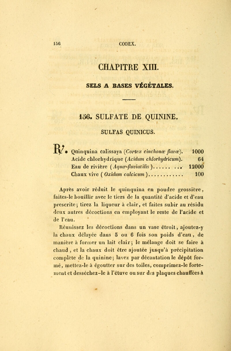CHAPITRE XIII. SELS A BASES VÉGÉTALES. w. 156. SULFATE DE QUININE. SULFAS QUINICUS. Quinquina calissaya (Cortex cînclionœ flavœ). 1000 Acide chlorhydrique {Acidum chlorhydrîcum). 64 Eau de rivière [ Aquœ^fluviatilis ) ..« 12000 Chaux vive ( Oxidum calcicum ) 100 Après avoir réduit le quinquina en poudre grossière, faites-le bouillir avec le tiers de la quantité d'acide et d'eau prescrite j tirez la liqueur à clair, et faites subir au résidu deux autres décoctions en employant le reste de l'acide et de l'eau. Réunissez les décoctions dans un vase étroit, ajoutez-y la chaux délayée dans 5 ou 6 fois son poids d'eau , de manière à former un lait clair j le mélange doit se faire à chaud , et la chaux doit être ajoutée jusqu'à précipitation complète de la quinine; lavez par décantation le dépôt for- mé, mettez-le à égoutter sur des toiles, comprimez-le forte- ment et desséchez-le à l'étuve ou sur des plaques chauffées à